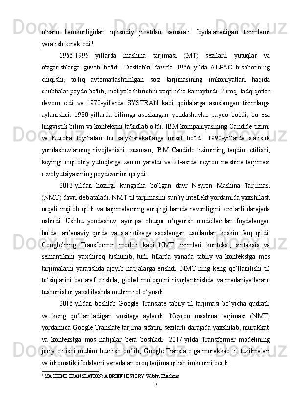 o‘zaro   hamkorligidan   iqtisodiy   jihatdan   samarali   foydalanadigan   tizimlarni
yaratish kerak edi. 1
1966-1995   yillarda   mashina   tarjimasi   (MT)   sezilarli   yutuqlar   va
o'zgarishlarga   guvoh   bo'ldi.   Dastlabki   davrda   1966   yilda   ALPAC   hisobotining
chiqishi,   to'liq   avtomatlashtirilgan   so'z   tarjimasining   imkoniyatlari   haqida
shubhalar paydo bo'lib, moliyalashtirishni vaqtincha kamaytirdi. Biroq, tadqiqotlar
davom   etdi   va   1970-yillarda   SYSTRAN   kabi   qoidalarga   asoslangan   tizimlarga
aylanishdi.   1980-yillarda   bilimga   asoslangan   yondashuvlar   paydo   bo'ldi,   bu   esa
lingvistik bilim va kontekstni ta'kidlab o'tdi. IBM kompaniyasining Candide tizimi
va   Eurotra   loyihalari   bu   sa'y-harakatlarga   misol   bo'ldi.   1990-yillarda   statistik
yondashuvlarning   rivojlanishi,   xususan,   IBM   Candide   tizimining   taqdim   etilishi,
keyingi   inqilobiy   yutuqlarga   zamin   yaratdi   va   21-asrda   neyron   mashina   tarjimasi
revolyutsiyasining poydevorini qo'ydi.
2013-yildan   hozirgi   kungacha   bo‘lgan   davr   Neyron   Mashina   Tarjimasi
(NMT) davri deb ataladi. NMT til tarjimasini sun iy intellekt yordamida yaxshilashʼ
orqali  inqilob qildi va tarjimalarning aniqligi hamda ravonligini  sezilarli darajada
oshirdi.   Ushbu   yondashuv,   ayniqsa   chuqur   o‘rganish   modellaridan   foydalangan
holda,   an anaviy   qoida   va   statistikaga   asoslangan   usullardan   keskin   farq   qildi.	
ʼ
Google’ning   Transformer   modeli   kabi   NMT   tizimlari   kontekst,   sintaksis   va
semantikani   yaxshiroq   tushunib,   turli   tillarda   yanada   tabiiy   va   kontekstga   mos
tarjimalarni   yaratishda   ajoyib   natijalarga   erishdi.   NMT  ning   keng   qo‘llanilishi   til
to‘siqlarini   bartaraf   etishda,   global   muloqotni   rivojlantirishda   va   madaniyatlararo
tushunishni yaxshilashda muhim rol o‘ynadi.
2016-yildan   boshlab   Google  Translate   tabiiy   til   tarjimasi   bo‘yicha   qudratli
va   keng   qo‘llaniladigan   vositaga   aylandi.   Neyron   mashina   tarjimasi   (NMT)
yordamida Google Translate tarjima sifatini sezilarli darajada yaxshilab, murakkab
va   kontekstga   mos   natijalar   bera   boshladi.   2017-yilda   Transformer   modelining
joriy  etilishi  muhim   burilish  bo‘lib,  Google Translate  ga murakkab  til   tuzilmalari
va idiomatik ifodalarni yanada aniqroq tarjima qilish imkonini berdi.
1
 MACHINE TRANSLATION: A BRIEF HISTORY W.John Hutchins
7 