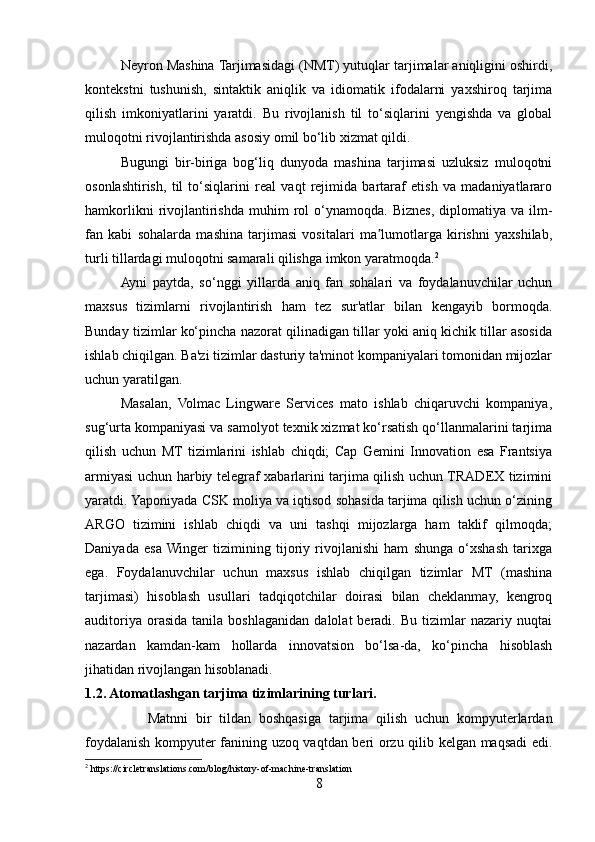 Neyron Mashina Tarjimasidagi (NMT) yutuqlar tarjimalar aniqligini oshirdi,
kontekstni   tushunish,   sintaktik   aniqlik   va   idiomatik   ifodalarni   yaxshiroq   tarjima
qilish   imkoniyatlarini   yaratdi.   Bu   rivojlanish   til   to‘siqlarini   yengishda   va   global
muloqotni rivojlantirishda asosiy omil bo‘lib xizmat qildi.
Bugungi   bir-biriga   bog‘liq   dunyoda   mashina   tarjimasi   uzluksiz   muloqotni
osonlashtirish,   til   to‘siqlarini   real   vaqt   rejimida   bartaraf   etish   va   madaniyatlararo
hamkorlikni  rivojlantirishda   muhim  rol   o‘ynamoqda.  Biznes,   diplomatiya  va  ilm-
fan   kabi   sohalarda   mashina   tarjimasi   vositalari   ma lumotlarga   kirishni   yaxshilab,ʼ
turli tillardagi muloqotni samarali qilishga imkon yaratmoqda. 2
Ayni   paytda,   so‘nggi   yillarda   aniq   fan   sohalari   va   foydalanuvchilar   uchun
maxsus   tizimlarni   rivojlantirish   ham   tez   sur'atlar   bilan   kengayib   bormoqda.
Bunday tizimlar ko‘pincha nazorat qilinadigan tillar yoki aniq kichik tillar asosida
ishlab chiqilgan. Ba'zi tizimlar dasturiy ta'minot kompaniyalari tomonidan mijozlar
uchun yaratilgan.
Masalan,   Volmac   Lingware   Services   mato   ishlab   chiqaruvchi   kompaniya,
sug‘urta kompaniyasi va samolyot texnik xizmat ko‘rsatish qo‘llanmalarini tarjima
qilish   uchun   MT   tizimlarini   ishlab   chiqdi;   Cap   Gemini   Innovation   esa   Frantsiya
armiyasi uchun harbiy telegraf xabarlarini tarjima qilish uchun TRADEX tizimini
yaratdi. Yaponiyada CSK moliya va iqtisod sohasida tarjima qilish uchun o‘zining
ARGO   tizimini   ishlab   chiqdi   va   uni   tashqi   mijozlarga   ham   taklif   qilmoqda;
Daniyada   esa  Winger   tizimining   tijoriy   rivojlanishi   ham   shunga   o‘xshash   tarixga
ega.   Foydalanuvchilar   uchun   maxsus   ishlab   chiqilgan   tizimlar   MT   (mashina
tarjimasi)   hisoblash   usullari   tadqiqotchilar   doirasi   bilan   cheklanmay,   kengroq
auditoriya   orasida   tanila  boshlaganidan   dalolat   beradi.   Bu   tizimlar   nazariy  nuqtai
nazardan   kamdan-kam   hollarda   innovatsion   bo‘lsa-da,   ko‘pincha   hisoblash
jihatidan rivojlangan hisoblanadi.
1.2. Atomatlashgan tarjima tizimlarining turlari.
                Matnni   bir   tildan   boshqasiga   tarjima   qilish   uchun   kompyuterlardan
foydalanish kompyuter fanining uzoq vaqtdan beri orzu qilib kelgan maqsadi edi.
2
 https://circletranslations.com/blog/history-of-machine-translation
8 