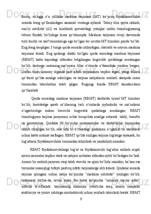 Biroq,   so‘nggi   o‘n   yillikda   mashina   tarjimasi   (MT)   ko‘proq   foydalanuvchilar
orasida   keng   qo‘llaniladigan   samarali   vositaga   aylandi.  Tabiiy   tilni   qayta   ishlash,
sun’iy   intellekt   (AI)   va   hisoblash   quvvatidagi   yutuqlar   ushbu   texnologiyaning
tobora   foydali   bo‘lishiga   hissa   qo‘shmoqda.   Mashina   tarjimasi   rivoji   davomida
turli kuchli va zaif tomonlariga ega bo‘lgan bir nechta MT tizimlari paydo bo‘ldi.
Eng keng tarqalgan 3 turiga qoida asosida ishlaydigan, statistik va neyron mashina
tarjimasi   kiradi.   Eng   qadimgi   shakli   bo‘lgan   qoida   asosidagi   mashina   tarjimasi
(RBMT)   katta   hajmdagi   oldindan   belgilangan   lingvistik   qoidalarga   asoslangan
bo‘lib,   dasturga   matnning   ma’nosini   tillar   o‘rtasida   o‘tkazishda   yordam   bergan.
Ushbu   tizim   umumiy  olganda   past   sifatli   tarjimalarni   taqdim   etgan,   yangi   tillarni
qo‘shish   qo‘lda   amalga   oshirilgan   va   tarjima   natijalarini   sezilarli   darajada   inson
tomonidan   tahrirlashni   talab   qilgan.   Bugungi   kunda   RBMT   kamdan-kam
qo‘llaniladi.
              Qoida   asosidagi   mashina   tarjimasi   (RBMT)   dastlabki   tijorat   MT   tizimlari
bo‘lib,   kontekstga   qarab   so‘zlarning   turli   o‘rinlarda   joylashishi   va   ma’nolarni
o‘zgartirishga   imkon   beruvchi   lingvistik   qoidalarga   asoslangan.   RBMT
texnologiyasi   tarjima   jarayonini   uchta   bosqichda   amalga   oshiradi:   tahlil,   transfer
va   generatsiya.   Qoidalar   til   bo‘yicha   mutaxassislar   va   dasturchilar   tomonidan
ishlab   chiqilgan   bo‘lib,   ular   ikki   til   o‘rtasidagi   qoidalarni   o‘rganish   va   xaritalash
uchun katta mehnat sarflagan. RBMT qo‘lda tuzilgan tarjima lug‘atiga tayanadi, bu
lug‘atlarni foydalanuvchilar tomonidan tahrirlash va yaxshilash mumkin.
            RBMT   foydalanuvchilarga   lug‘at   va   foydalanuvchi   lug‘atini   sozlash   orqali
ayrim nazoratni taqdim etadi va natijasi nisbatan oldindan aytib bo‘ladigan bo‘ladi.
Ammo bu sozlash jarayoni vaqt talab etuvchi va qiyin bo‘lishi mumkin, ba’zan esa
terminlar noaniqligi tufayli pastroq sifatli tarjimalarga olib keladi. Qoidalar asosida
tarjima   qilingani   uchun   natija   ko‘pincha   “mashina   uslubida”   yozilgan   bo‘lib,
tushunarli   bo‘lsa-da,   ravon   emas.   Bu   holat   ko‘pincha   “umumiy   ma’no   sifati”
sifatida   ta’riflanadi:   tarjimaning   mazmuni   yetarlicha   aniq,   ammo   maqsadli
auditoriya va yozuv uslubiga moslashtirish uchun sezilarli tahrirlash kerak. RBMT
9 