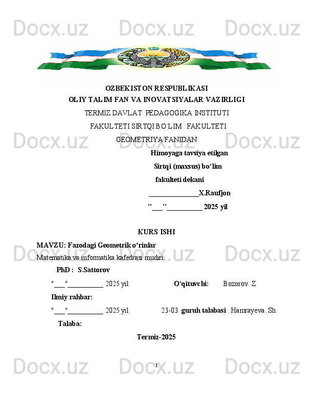 OZBEKISTON RESPUBLIKASI
OLIY TALIM FAN VA INOVATSIYALAR VAZIRLIGI
TERMIZ DAVLAT  PEDAGOGIKA INSTITUTI 
  FAKULTETI SIRTQI BO`LIM   FAKULTETI   
GEOMETRIYA FANIDAN 
                                      Himoyaga tavsiya etilgan
                                   Sirtqi (maxsus) bo‘lim  
                          fakulteti dekani
                                     ______________X.Raufjon
                                                              "___"__________ 2025 yil
KURS ISHI
MAVZU:  Fazodagi Geometrik o rinlarʻ
Matematika va informatika kafedrasi mudiri: 
    PhD :  S.Sattorov
"___"__________ 2025 yil                          O‘qituvchi:         Bozorov. Z
Ilmiy rahbar:
        "___"__________ 2025 yil                  23-03   guruh talabasi    Hamrayeva .Sh
             Talaba:
Termiz-2025
        
1 