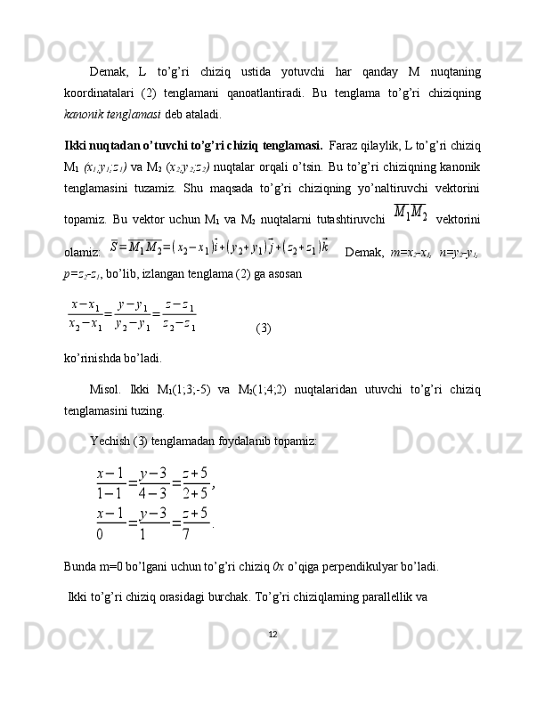 Demak,   L   to’g’ri   chiziq   ustida   yotuvchi   har   qanday   M   nuqtaning
koordinatalari   (2)   tenglamani   qanoatlantiradi.   Bu   tenglama   to’g’ri   chiziqning
kanonik tenglamasi  deb ataladi. 
Ikki nuqtadan o’tuvchi to’g’ri chiziq tenglamasi.   Faraz qilaylik,  L  to’g’ri chiziq
M
1   (x
1 ;y
1 ;z
1 )   va M
2   ( x
2 ;y
2 ;z
2 )   nuqtalar  orqali  o’tsin. Bu to’g’ri  chiziqning kanonik
tenglamasini   tuzamiz.   Shu   maqsada   to’g’ri   chiziqning   yo’naltiruvchi   vektorini
topamiz.   Bu   vektor   uchun   M
1   va   M
2   nuqtalarni   tutashtiruvchi  M	1M	2   vektorini
olamiz:  	
S=	M	1M	2=	(x2−	x1)⃗⃗i+(у2+	у1)⃗j+(z2+z1)⃗k     Demak,   m = x
2 - x
1 ,   n =y
2 -y
1 ,
p = z
2 - z
1 , bo’lib, izlangan tenglama (2) ga asosan 	
x−	x1	
x2−	x1
=	
у−	у1	
у2−	у1
=	
z−	z1	
z2−	z1
(3)
ko’rinishda bo’ladi. 
Misol.   Ikki   M
1 (1;3;-5)   va   M
2 (1;4;2)   nuqtalaridan   utuvchi   to’g’ri   chiziq
tenglamasini tuzing. 
Yechish ( 3) tenglamadan foydalanib topamiz:
 	
x−	1	
1−	1	
=	
у−	3	
4−	3	
=	
z+	5	
2+	5	
,	
x−	1	
0	
=	
у−	3	
1	
=	
z+	5	
7	
.
Bunda m=0 bo’lgani uchun to’g’ri chiziq  0x  o’qiga perpendikulyar bo’ladi. 
 Ikki   to ’ g ’ ri   chiziq   orasidagi   burchak .  To’g’ri chiziqlarning parallellik va 
12