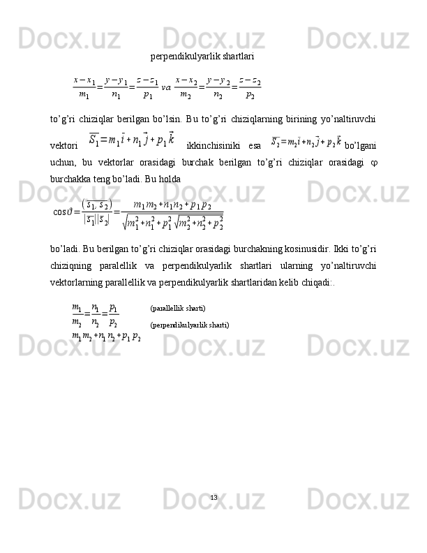 perpendikulyarlik shartlarix−	x1	
m1	
=	
у−	у1	
n1	
=	
z−	z1	
p1	
va	
x−	x2	
m	2	
=	
у−	у2	
n2	
=	
z−	z2	
p2
 
to’g’ri   chiziqlar   berilgan   bo’lsin.   Bu   to’g’ri   chiziqlarning   birining   yo’naltiruvchi
vektori  	
S1=	m	1i+	n1⃗j+	p1⃗k   ikkinchisiniki   esa  	S2=	m2i+n2⃗j+	p2⃗k bo’lgani
uchun,   bu   vektorlar   orasidagi   burchak   berilgan   to’g’ri   chiziqlar   orasidagi   
burchakka teng bo’ladi. Bu holda 	
cos	ϑ=	
(s1,s2)	
|s1||s2|
=	
m	1m2+n1n2+	p1p2	
√m	1
2+n1
2+	p1
2√m	2
2+n2
2+	p2
2
bo’ladi. Bu berilgan to’g’ri chiziqlar orasidagi burchakning kosinusidir. Ikki to’g’ri
chiziqning   paralellik   va   perpendikulyarlik   shartlari   ularning   yo’naltiruvchi
vektorlarning parallellik va perpendikulyarlik shartlaridan kelib chiqadi:. 	
m1
m2
=	
n1
n2
=	
p1
p2	
m1m2+n1n2+p1p2
 
13(parallellik sharti)
(perpendikulyarlik sharti)