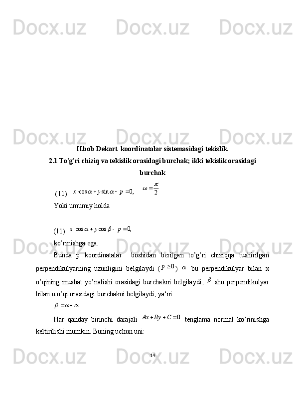II.bob Dekart  koordinatalar sistemasidagi tekislik.
2.1 To'g'ri chiziq va tekislik orasidagi burchak; ikki tekislik orasidagi
burchak
 (11)    ,0	sin	cos					p	y	x		     	2
		
Yoki umumiy holda
(11)   	
,0	cos	cos					p	y	x		                                                             
ko’rinishga ega.  
Bunda   p   koordinatalar     boshidan   berilgan   to’g’ri   chiziqqa   tushirilgan
perpendikulyarning   uzunligini   belgilaydi   (	
0р )  	   bu   perpendikulyar   bilan   x
o’qining   musbat   yo’nalishi   orasidagi   burchakni   belgilaydi,  	
   shu   perpendikulyar
bilan u o’qi orasidagi burchakni belgilaydi, ya‘ni:	
.				
 
Har   qanday   birinchi   darajali  	
0			С	Ву	Ах   tenglama   normal   ko’rinishga
keltirilishi mumkin. Buning uchun uni:
14