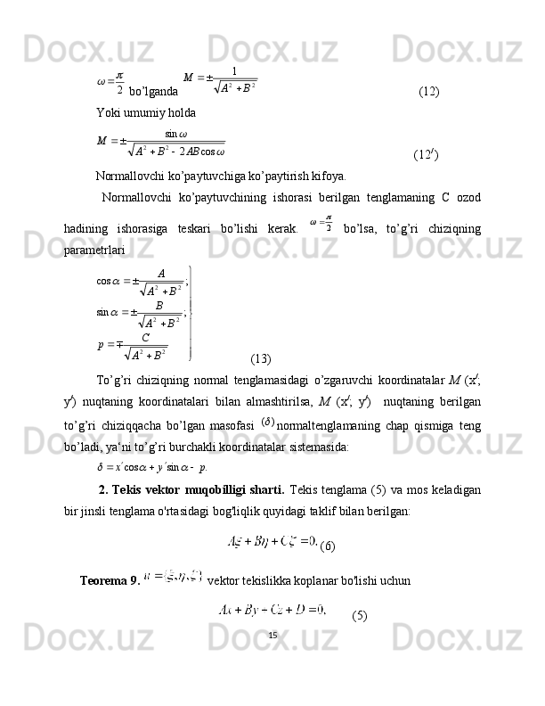 2	
 bo’lganda 	2	2
1	
В	А	
М	
	
                                                    (12)
Yoki umumiy holda	
	
	
cos	2	
sin
2	2	АВ	В	А	
М	
		
                                                            (12 / 
)
Normallovchi ko’paytuvchiga ko’paytirish kifoya.
  Normallovchi   ko’paytuvchining   ishorasi   berilgan   tenglamaning   С   ozod
hadining   ishorasiga   teskari   bo’lishi   kerak.  	
2
	   bo’lsa,   to’g’ri   chiziqning
parametrlari
  
22 22 22
;sin ;cos
ВА C
p ВА B ВА A
	
                  (13)
To’g’ri   chiziqning   normal   tenglamasidagi   o’zgaruvchi   koordinatalar   М   (х /
;
у /
)   nuqtaning   koordinatalari   bilan   almashtirilsa,   М   (х /
;   у /
)     nuqtaning   berilgan
to’g’ri   chiziqqacha   bo’lgan   masofasi  	
)	( normaltenglamaning   chap   qismiga   teng
bo’ladi, ya‘ni to’g’ri burchakli koordinatalar sistemasida:	
.	sin	cos	p	y	х								
                                                                 
    2.  Tekis   vektor   muqobilligi   sharti.   Tekis   tenglama   (5)   va   mos   keladigan
bir jinsli tenglama o'rtasidagi bog'liqlik quyidagi taklif bilan berilgan:
(6)
      Teorema 9.    vektor tekislikka koplanar bo'lishi uchun
(5)
15