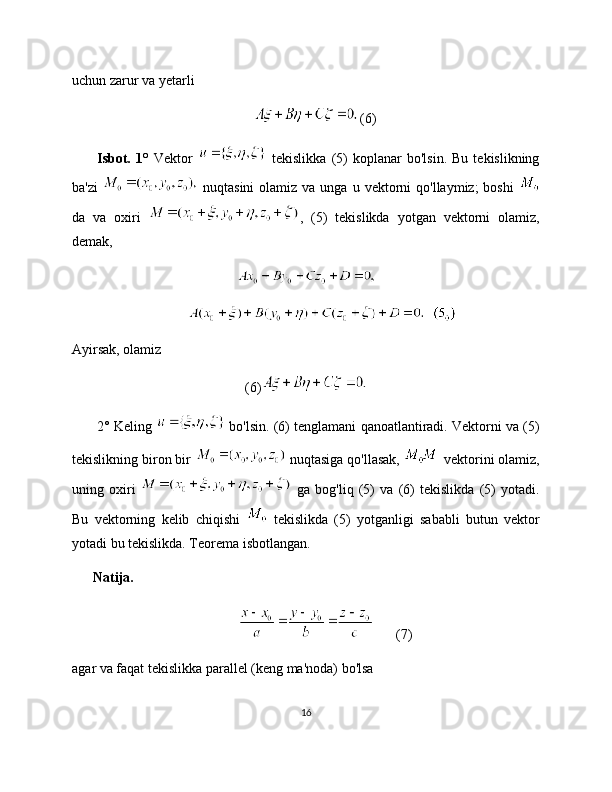 uchun zarur va yetarli
(6)
          Isbot.   1°   Vektor     tekislikka   (5)   koplanar   bo'lsin.   Bu   tekislikning
ba'zi     nuqtasini  olamiz  va unga  u  vektorni   qo'llaymiz;  boshi  
da   va   oxiri   ,   (5)   tekislikda   yotgan   vektorni   olamiz,
demak,
Ayirsak, olamiz
(6)
       2° Keling   bo'lsin. (6) tenglamani qanoatlantiradi. Vektorni va (5)
tekislikning biron bir   nuqtasiga qo'llasak,   vektorini olamiz,
uning   oxiri     ga   bog'liq   (5)   va   (6)   tekislikda   (5)   yotadi.
Bu   vektorning   kelib   chiqishi     tekislikda   (5)   yotganligi   sababli   butun   vektor
yotadi bu tekislikda. Teorema isbotlangan. 
      Natija.
(7)
agar va faqat tekislikka parallel (keng ma'noda) bo'lsa
16