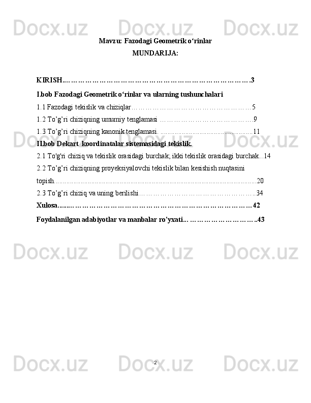 Mavzu:  Fazodagi Geometrik o rinlar ʻ
MUNDARIJA:
KIRISH.…………………………………………………………………….3
I.bob Fazodagi Geometrik o rinlar va ularning tushunchalari	
ʻ
1.1 Fazodagi tekislik va chiziqlar……………………………………………5
1.2 To’g’ri chiziqning umumiy tenglamasi ………………………………….9
1.3 To’g’ri chiziqning kanonik tenglamasi. ....................................................11
II.bob Dekart  koordinatalar sistemasidagi tekislik. 
2.1 To'g'ri chiziq va tekislik orasidagi burchak; ikki tekislik orasidagi burchak...14
2.2 To’g’ri chiziqning proyeksiyalovchi tekislik bilan kesishish nuqtasini 
topish..................................................................................................................20
2.3 To’g’ri chiziq va uning berilishi…………………………………………..34
Xulosa......……………………………………………………………………42
Foydalanilgan adabiyotlar va manbalar ro'yxati... ………………………..43
2 