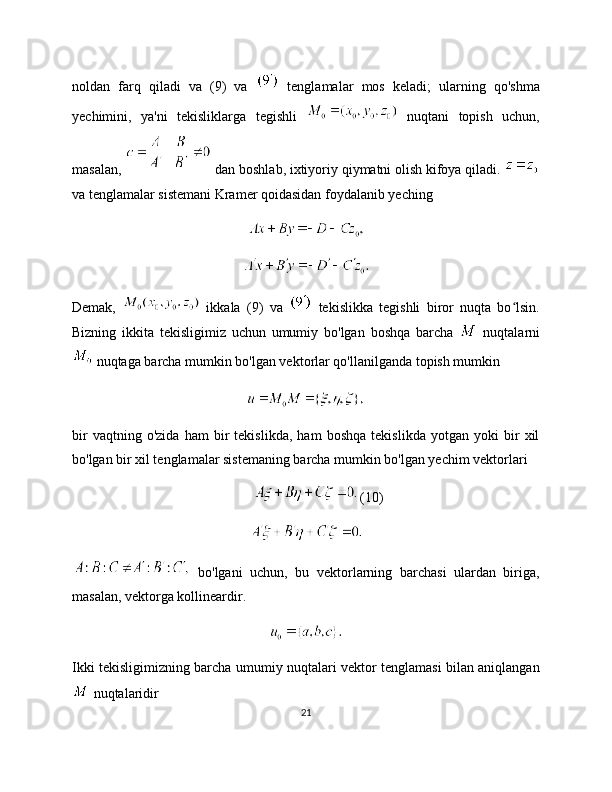 noldan   farq   qiladi   va   (9)   va     tenglamalar   mos   keladi;   ularning   qo'shma
yechimini,   ya'ni   tekisliklarga   tegishli     nuqtani   topish   uchun,
masalan,   dan boshlab, ixtiyoriy qiymatni olish kifoya qiladi. 
va tenglamalar sistemani Kramer qoidasidan foydalanib yeching
Demak,     ikkala   (9)   va     tekislikka   tegishli   biror   nuqta   bo lsin.ʻ
Bizning   ikkita   tekisligimiz   uchun   umumiy   bo'lgan   boshqa   barcha     nuqtalarni
 nuqtaga barcha mumkin bo'lgan vektorlar qo'llanilganda topish mumkin
bir   vaqtning   o'zida   ham   bir   tekislikda,   ham   boshqa   tekislikda   yotgan   yoki   bir   xil
bo'lgan bir xil tenglamalar sistemaning barcha mumkin bo'lgan yechim vektorlari
(10)
  bo'lgani   uchun,   bu   vektorlarning   barchasi   ulardan   biriga,
masalan, vektorga kollineardir.
Ikki tekisligimizning barcha umumiy nuqtalari vektor tenglamasi bilan aniqlangan
 nuqtalaridir
21