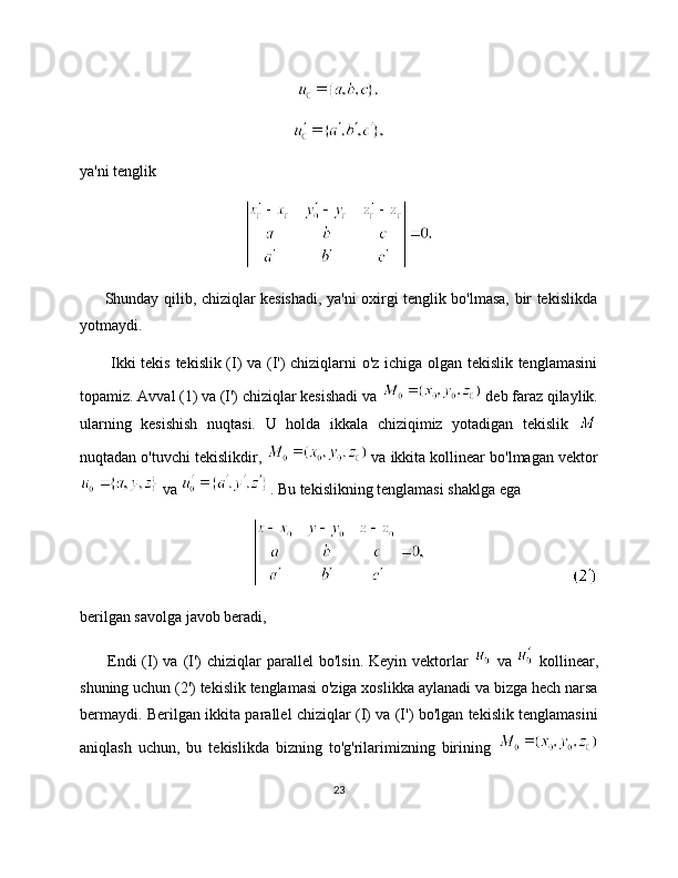 ya'ni tenglik
         Shunday qilib, chiziqlar kesishadi, ya'ni oxirgi tenglik bo'lmasa, bir tekislikda
yotmaydi.
           Ikki tekis tekislik (I) va (I') chiziqlarni o'z ichiga olgan tekislik tenglamasini
topamiz. Avval (1) va (I') chiziqlar kesishadi va   deb faraz qilaylik.
ularning   kesishish   nuqtasi.   U   holda   ikkala   chiziqimiz   yotadigan   tekislik  
nuqtadan o'tuvchi tekislikdir,   va ikkita kollinear bo'lmagan vektor
 va  . Bu tekislikning tenglamasi shaklga ega
berilgan savolga javob beradi,
          Endi  (I)   va  (I')  chiziqlar   parallel   bo'lsin.  Keyin   vektorlar     va     kollinear,
shuning uchun (2') tekislik tenglamasi o'ziga xoslikka aylanadi va bizga hech narsa
bermaydi. Berilgan ikkita parallel chiziqlar (I) va (I') bo'lgan tekislik tenglamasini
aniqlash   uchun,   bu   tekislikda   bizning   to'g'rilarimizning   birining  
23