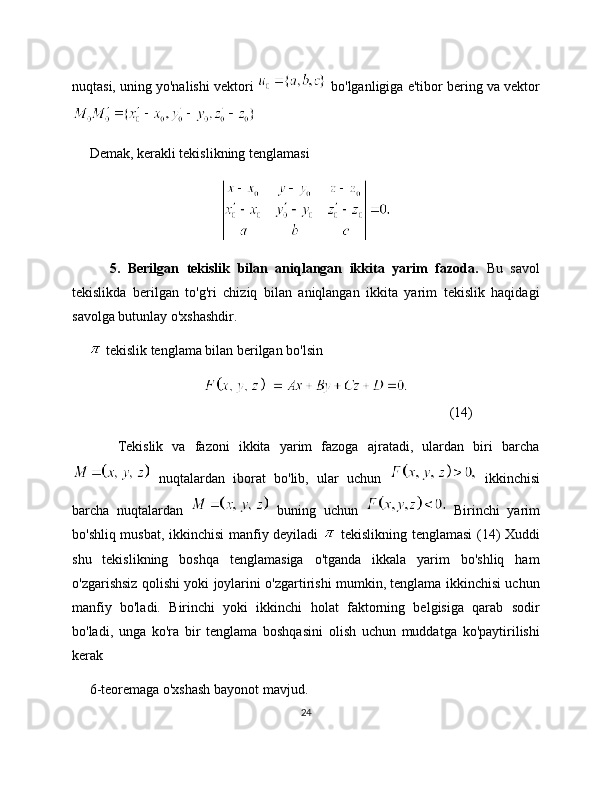 nuqtasi, uning yo'nalishi vektori   bo'lganligiga e'tibor bering va vektor
 
     Demak, kerakli tekislikning tenglamasi
          5.   Berilgan   tekislik   bilan   aniqlangan   ikkita   yarim   fazoda.   Bu   savol
tekislikda   berilgan   to'g'ri   chiziq   bilan   aniqlangan   ikkita   yarim   tekislik   haqidagi
savolga butunlay o'xshashdir.
       tekislik tenglama bilan berilgan bo'lsin
     (14)
          Tekislik   va   fazoni   ikkita   yarim   fazoga   ajratadi,   ulardan   biri   barcha
  nuqtalardan   iborat   bo'lib,   ular   uchun     ikkinchisi
barcha   nuqtalardan     buning   uchun     Birinchi   yarim
bo'shliq musbat, ikkinchisi manfiy deyiladi     tekislikning tenglamasi  (14) Xuddi
shu   tekislikning   boshqa   tenglamasiga   o'tganda   ikkala   yarim   bo'shliq   ham
o'zgarishsiz qolishi yoki joylarini o'zgartirishi mumkin, tenglama ikkinchisi uchun
manfiy   bo'ladi.   Birinchi   yoki   ikkinchi   holat   faktorning   belgisiga   qarab   sodir
bo'ladi,   unga   ko'ra   bir   tenglama   boshqasini   olish   uchun   muddatga   ko'paytirilishi
kerak 
     6-teoremaga o'xshash bayonot mavjud.
24 