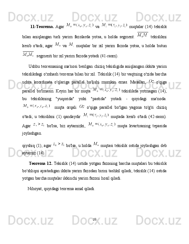           11-Teorema.   Agar     va     nuqtalar   (14)   tekislik
bilan   aniqlangan   turli   yarim   fazolarda   yotsa,   u   holda   segment.     tekislikni
kesib   o'tadi;   agar     va     nuqtalar   bir   xil   yarim   fazoda   yotsa,   u   holda   butun
  segmenti bir xil yarim fazoda yotadi (41-rasm).
      Ushbu teoremaning ma'nosi berilgan chiziq tekisligida aniqlangan ikkita yarim
tekislikdagi o'xshash teorema bilan bir xil. Tekislik (14) bir vaqtning o'zida barcha
uchta   koordinata   o'qlariga   parallel   bo'lishi   mumkin   emas.   Masalan,     o'qiga
parallel bo'lmasin. Keyin har bir nuqta     tekislikda yotmagan (14),
bu   tekislikning   "yuqorida"   yoki   "pastida"   yotadi   -   quyidagi   ma'noda.
    nuqta   orqali     o'qiga   parallel   bo'lgan   yagona   to'g'ri   chiziq
o'tadi;   u   tekislikni   (1)   qandaydir     nuqtada   kesib   o'tadi   (42-rasm).
Agar     bo'lsa,   biz   aytamizki,     nuqta   kvartiraning   tepasida
joylashgan.
qiyshiq (1); agar     bo'lsa, u holda     nuqtasi tekislik ostida joylashgan deb
aytamiz (14).
          Teorema 12.   Tekislik (14) ustida yotgan fazoning barcha nuqtalari bu tekislik
bo'shliqni ajratadigan ikkita yarim fazodan birini tashkil qiladi; tekislik (14) ostida
yotgan barcha nuqtalar ikkinchi yarim fazoni hosil qiladi.
     Nihoyat, quyidagi teorema amal qiladi.
25 