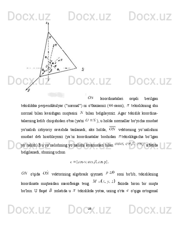   koordinatalari   orqali   berilgan
tekislikka  perpendikulyar   ("normal")   ni   o'tkazamiz  (44-rasm);     tekislikning  shu
normal   bilan   kesishgan   nuqtasini     bilan   belgilaymiz.   Agar   tekislik   koordina-
talarning kelib chiqishidan o'tsa (ya'ni   ), u holda normallar bo'yicha musbat
yo'nalish   ixtiyoriy   ravishda   tanlanadi;   aks   holda,     vektorning   yo‘nalishini
musbat   deb   hisoblaymiz   (ya’ni   koordinatalar   boshidan   tekislikgacha   bo‘lgan
yo‘nalish).Bu yo‘nalishning yo‘nalishi kosinuslari bilan   sifatida
belgilanadi, shuning uchun
  o'qida     vektorining   algebraik   qiymati     soni   bo'lib,   tekislikning
koordinata   nuqtasidan   masofasiga   teng.     fazoda   biron   bir   nuqta
bo'lsin.   U   faqat     xolatida   u     tekislikda   yotsa,   uning   o'rta     o'qiga   ortogonal
28 