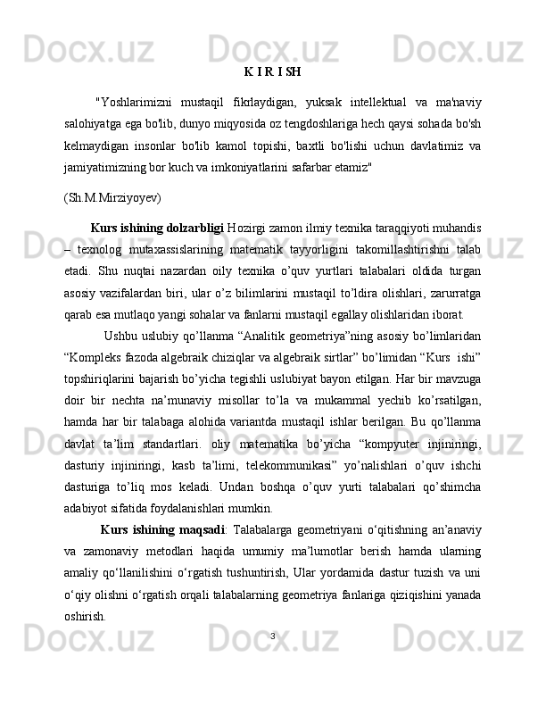 K I R I SH
"Yoshlarimizni   mustaqil   fikrlaydigan,   yuksak   intellektual   va   ma'naviy
salohiyatga ega bo'lib, dunyo miqyosida oz tengdoshlariga hech qaysi sohada bo'sh
kelmaydigan   insonlar   bo'lib   kamol   topishi,   baxtli   bo'lishi   uchun   davlatimiz   va
jamiyatimizning bor kuch va imkoniyatlarini safarbar etamiz"
(Sh.M.Mirziyoyev)
        Kurs ishining dolzarbligi  Hozirgi zamon ilmiy texnika taraqqiyoti muhandis
–   texnоlog   mutaxassislarining   matematik   tayyorligini   takomillashtirishni   talab
etadi.   Shu   nuqtai   nazardan   oily   texnika   o’quv   yurtlari   talabalari   oldida   turgan
asosiy   vazifalardan   biri,   ular   o’z   bilimlarini   mustaqil   to’ldira   olishlari,   zarurratga
qarab esa mutlaqo yangi sohalar va fanlarni mustaqil egallay olishlaridan iborat. 
                  Ushbu   uslubiy   qo’llanma  “Analitik   geometriya”ning  asosiy   bo’limlaridan
“Kompleks fazoda algebraik chiziqlar va algebraik sirtlar” bo’limidan “Kurs  ishi”
topshiriqlarini bajarish bo’yicha tegishli uslubiyat bayon etilgan. Har bir mavzuga
doir   bir   nechta   na’munaviy   misollar   to’la   va   mukammal   yechib   ko’rsatilgan,
hamda   har   bir   talabaga   alohida   variantda   mustaqil   ishlar   berilgan.   Bu   qo’llanma
davlat   ta’lim   standartlari.   oliy   matematika   bo’yicha   “kompyuter   injiniringi,
dasturiy   injiniringi,   kasb   ta’limi,   telekommunikasi”   yo’nalishlari   o’quv   ishchi
dasturiga   to’liq   mos   keladi.   Undan   boshqa   o’quv   yurti   talabalari   qo’shimcha
adabiyot sifatida foydalanishlari mumkin.  
  Kurs   ishining   maqsadi :   Talabalarga   geometriyani   o‘qitishning   an’anaviy
va   zamonaviy   metodlari   haqida   umumiy   ma’lumotlar   berish   hamda   ularning
amaliy   qo‘llanilishini   o‘rgatish   tushuntirish,   Ular   yordamida   dastur   tuzish   va   uni
o‘qiy olishni o‘rgatish orqali talabalarning geometriya fanlariga qiziqishini yanada
oshirish.
3
