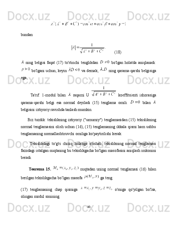 bundan
(18)
  ning   belgisi   faqat   (17)   to'rtinchi   tenglikdan     bo'lgan   holatda   aniqlanadi:
 bo'lgani uchun, keyin   va demak,   ning qarama-qarshi belgisiga
ega. 
          Ta'rif.   1-modul   bilan     raqami   U     koeffitsienti   ishorasiga
qarama-qarshi   belgi   esa   normal   deyiladi   (15)   tenglama   omili.     bilan  
belgisini ixtiyoriy ravishda tanlash mumkin.
         Biz tuzdik:  tekislikning ixtiyoriy ("umumiy") tenglamasidan (15) tekislikning
normal tenglamasini olish uchun (16), (15) tenglamaning ikkala qismi ham ushbu
tenglamaning normallashtiruvchi omiliga ko'paytirilishi kerak.
          Tekislikdagi   to'g'ri   chiziq   holatiga   o'xshab,   tekislikning   normal   tenglamasi
fazodagi istalgan nuqtaning bu tekislikgacha bo'lgan masofasini aniqlash imkonini
beradi.
          Teorema   15.     nuqtadan   uning   normal   tenglamasi   (16)   bilan
berilgan tekislikgacha bo‘lgan masofa   ga teng.
(17)   tenglamaning   chap   qismiga     o'rniga   qo'yilgan   bo'lsa,
olingan modul sonining. 
30