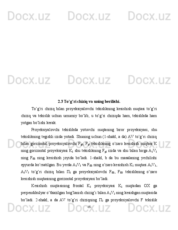           
2.3 To’g’ri chiziq va uning berilishi.
To’g’ri   chiziq   bilan   proyeksiyalovchi   tekislikning   kesishish   nuqtasi   to’g’ri
chiziq   va   tekislik   uchun   umumiy   bo’lib,   u   to’g’ri   chiziqda   ham,   tekislikda   ham
yotgan bo’lishi kerak.
Proyeksiyalovchi   tekislikda   yotuvchi   nuqtaning   biror   proyeksiyasi,   shu
tekislikning tegishli izida yotadi. Shuning uchun (1-shakl, a da) AV to’g’ri chiziq
bilan   gorizontal   proyeksiyalovchi   F
p1 ,   F
p2   tekislikning   o’zaro   kesishish   nuqtasi   K
ning gorizontal proyeksiyasi K
1   shu tekislikning F
p1   izida va shu bilan birga A
1 V
1
ning   F
 1   ning   kesishish   joyida   bo’ladi.   1-shakl,   b   da   bu   masalaning   yechilishi
epyurda ko’rsatilgan. Bu yerda A
1 V
1  va F
 1  ning o’zaro kesishish K
1  nuqtasi A
1 V
1 ,
A
2 V
2   to’g’ri   chiziq   bilan   
1   ga   proyeksiyalovchi   F
 1 ,   F
 2   tekislikning   o’zaro
kesishish nuqtasining gorizontal proyeksiyasi bo’ladi. 
Kesishish   nuqtasining   frontal   K
2   proyeksiyasi   K
1   nuqtadan   OX   ga
perpendikulyar o’tkazilgan bog’lanish chizig’i bilan A
2 V
2  ning kesishgan nuqtasida
bo’ladi.   2-shakl,   a   da   AV   to’g’ri   chiziqning   
2   ga   proyeksiyalovchi   F   tekislik
35 