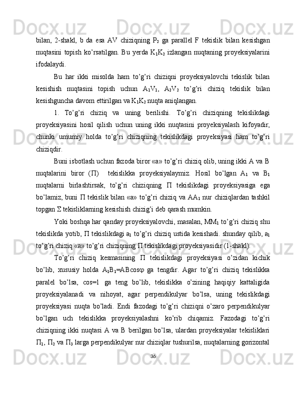 bilan,   2-shakl,   b   da   esa   AV   chiziqning   P
2   ga   parallel   F   tekislik   bilan   kesishgan
nuqtasini   topish   ko’rsatilgan.   Bu   yerda   K
1 K
2   izlangan   nuqtaning   proyeksiyalarini
ifodalaydi. 
Bu   har   ikki   misolda   ham   to’g’ri   chiziqni   proyeksiyalovchi   tekislik   bilan
kesishish   nuqtasini   topish   uchun   A
1 V
1 ,   A
2 V
2   to’g’ri   chiziq   tekislik   bilan
kesishguncha davom ettirilgan va K
1 K
2  nuqta aniqlangan.
1.   To’g’ri   chiziq   va   uning   berilishi.   To’g’ri   chiziqning   tekislikdagi
proyeksiyasini   hosil   qilish   uchun   uning   ikki   nuqtasini   proyeksiyalash   kifoyadir,
chunki   umumiy   holda   to’g’ri   chiziqning   tekislikdagi   proyeksiyasi   ham   to’g’ri
chiziqdir.
Buni isbotlash uchun fazoda biror «a» to’g’ri chiziq olib, uning ikki A va B
nuqtalarini   biror   (  )     tekislikka   proyeksiyalaymiz.   Hosil   bo’lgan   A
1   va   B
1
nuqtalarni   birlashtirsak,   to’g’ri   chiziqning      tekislikdagi   proyeksiyasiga   ega
bo’lamiz, buni      tekislik bilan «a» to’g’ri chiziq va AA
1   nur chiziqlardan tashkil
topgan    tekisliklarning kesishish chizig’i deb qarash mumkin.
Yoki boshqa har qanday proyeksiyalovchi, masalan, MM
1  to’g’ri chiziq shu
tekislikda yotib,      tekislikdagi a
1   to’g’ri chiziq ustida kesishadi. shunday qilib, a
1
to’g’ri chiziq «a» to’g’ri chiziqning    tekislikdagi proyeksiyasidir (1-shakl).
To’g’ri   chiziq   kesmasining      tekislikdagi   proyeksiyasi   o’zidan   kichik
bo’lib,   xususiy   holda   A
1 B
1 =ABcos    ga   tengdir.   Agar   to’g’ri   chiziq   tekislikka
paralel   bo’lsa,   cos=1   ga   teng   bo’lib,   tekislikka   o’zining   haqiqiy   kattaligida
proyeksiyalanadi   va   nihoyat,   agar   perpendikulyar   bo’lsa,   uning   tekislikdagi
proyeksiyasi   nuqta   bo’ladi.   Endi   fazodagi   to’g’ri   chiziqni   o’zaro   perpendikulyar
bo’lgan   uch   tekislikka   proyeksiyalashni   ko’rib   chiqamiz.   Fazodagi   to’g’ri
chiziqning   ikki   nuqtasi   A   va   B   berilgan   bo’lsa,   ulardan   proyeksiyalar   tekisliklari

1 ,  
2  va  
3  larga perpendikulyar nur chiziqlar tushurilsa, nuqtalarning gorizontal
36 