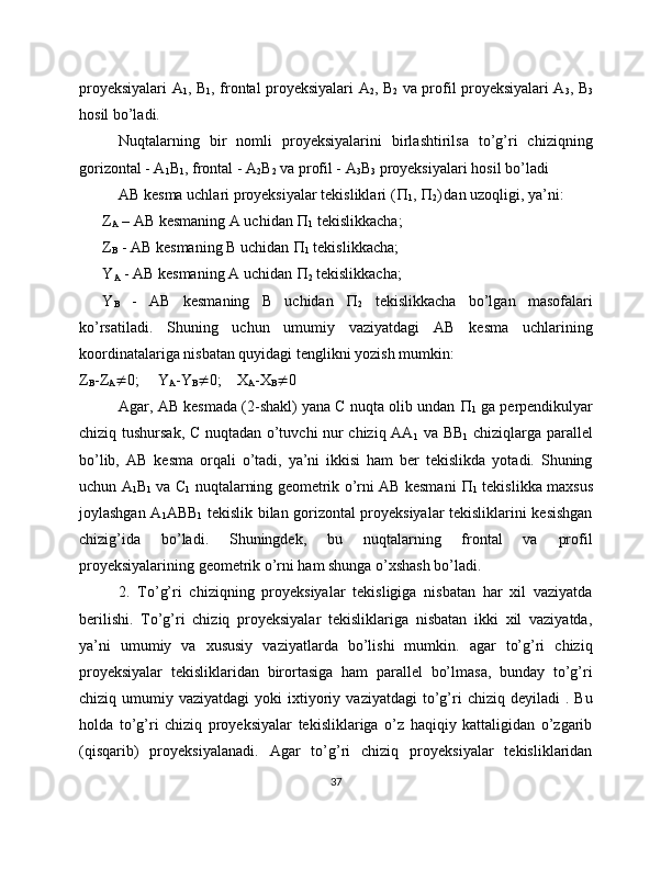 proyeksiyalari A
1 , B
1 , frontal proyeksiyalari A
2 , B
2   va profil proyeksiyalari A
3 , B
3
hosil bo’ladi.
Nuqtalarning   bir   nomli   proyeksiyalarini   birlashtirilsa   to’g’ri   chiziqning
gorizontal - A
1 B
1 , frontal - A
2 B
2  va profil - A
3 B
3  proyeksiyalari hosil bo’ladi 
AB kesma uchlari proyeksiyalar tekisliklari ( 
1 ,  
2 )
  dan uzoqligi, ya’ni:
Z
A  – AB kesmaning A uchidan  
1  tekislikkacha;
Z
B  - AB kesmaning B uchidan  
1  tekislikkacha;
Y
A  - AB kesmaning A uchidan  
2  tekislikkacha;
Y
B   -   AB   kesmaning   B   uchidan   
2   tekislikkacha   bo’lgan   masofalari
ko’rsatiladi.   Shuning   uchun   umumiy   vaziyatdagi   AB   kesma   uchlarining
koordinatalariga nisbatan quyidagi tenglikni yozish mumkin:
Z
B -Z
A  0; Y
A -Y
B  0; X
A -X
B  0
Agar, AB kesmada (2-shakl) yana C nuqta olib undan  
1  ga perpendikulyar
chiziq tushursak, C nuqtadan o’tuvchi nur chiziq AA
1   va BB
1   chiziqlarga parallel
bo’lib,   AB   kesma   orqali   o’tadi,   ya’ni   ikkisi   ham   ber   tekislikda   yotadi.   Shuning
uchun A
1 B
1   va C
1   nuqtalarning geometrik o’rni AB kesmani   
1   tekislikka maxsus
joylashgan A
1 ABB
1   tekislik bilan gorizontal proyeksiyalar tekisliklarini kesishgan
chizig’ida   bo’ladi.   Shuningdek,   bu   nuqtalarning   frontal   va   profil
proyeksiyalarining geometrik o’rni ham shunga o’xshash bo’ladi.
2.   To’g’ri   chiziqning   proyeksiyalar   tekisligiga   nisbatan   har   xil   vaziyatda
berilishi.   To’g’ri   chiziq   proyeksiyalar   tekisliklariga   nisbatan   ikki   xil   vaziyatda,
ya’ni   umumiy   va   xususiy   vaziyatlarda   bo’lishi   mumkin.   agar   to’g’ri   chiziq
proyeksiyalar   tekisliklaridan   birortasiga   ham   parallel   bo’lmasa,   bunday   to’g’ri
chiziq  umumiy  vaziyatdagi  yoki  ixtiyoriy  vaziyatdagi   to’g’ri  chiziq  deyiladi   .  Bu
holda   to’g’ri   chiziq   proyeksiyalar   tekisliklariga   o’z   haqiqiy   kattaligidan   o’zgarib
(qisqarib)   proyeksiyalanadi.   Agar   to’g’ri   chiziq   proyeksiyalar   tekisliklaridan
37 