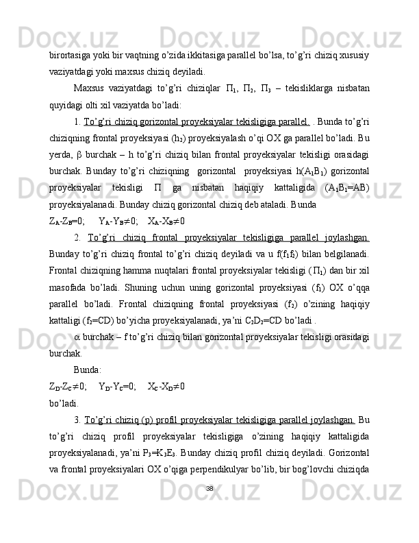 birortasiga yoki bir vaqtning o’zida ikkitasiga parallel bo’lsa, to’g’ri chiziq xususiy
vaziyatdagi yoki maxsus chiziq deyiladi.
Maxsus   vaziyatdagi   to’g’ri   chiziqlar   
1 ,   
2 ,   
3   –   tekisliklarga   nisbatan
quyidagi olti xil vaziyatda bo’ladi:
1.  To’g’ri chiziq gorizontal proyeksiyalar tekisligiga parallel.  . Bunda to’g’ri
chiziqning frontal proyeksiyasi (h
2 ) proyeksiyalash o’qi OX ga parallel bo’ladi. Bu
yerda,      burchak   –   h   to’g’ri   chiziq   bilan   frontal   proyeksiyalar   tekisligi   orasidagi
burchak.   Bunday   to’g’ri   chiziqning     gorizontal     proyeksiyasi   h(A
1 B
1 )   gorizontal
proyeksiyalar   tekisligi      ga   nisbatan   haqiqiy   kattaligida   (A
1 B
1 =AB)
proyeksiyalanadi. Bunday chiziq gorizontal chiziq deb ataladi. Bunda
Z
A -Z
B =0; Y
A -Y
B  0; X
A -X
B  0
2.   To’g’ri   chiziq   frontal   proyeksiyalar   tekisligiga   parallel   joylashgan.
Bunday   to’g’ri   chiziq   frontal   to’g’ri   chiziq   deyiladi   va   u   f(f
1 f
2 )   bilan   belgilanadi.
Frontal chiziqning hamma nuqtalari frontal proyeksiyalar tekisligi ( 
1 ) dan bir xil
masofada   bo’ladi.   Shuning   uchun   uning   gorizontal   proyeksiyasi   (f
1 )   OX   o’qqa
parallel   bo’ladi.   Frontal   chiziqning   frontal   proyeksiyasi   (f
2 )   o’zining   haqiqiy
kattaligi (f
2 =CD) bo’yicha proyeksiyalanadi, ya’ni C
2 D
2 =CD bo’ladi .
  burchak – f to’g’ri chiziq bilan gorizontal proyeksiyalar tekisligi orasidagi
burchak.
Bunda:
Z
D -Z
C  0; Y
D -Y
C =0; X
C -X
D  0
bo’ladi.
3.   To’g’ri chiziq (p) profil proyeksiyalar tekisligiga parallel  joylashgan.   Bu
to’g’ri   chiziq   profil   proyeksiyalar   tekisligiga   o’zining   haqiqiy   kattaligida
proyeksiyalanadi,  ya’ni P
3 =K
3 E
3 . Bunday chiziq profil chiziq deyiladi. Gorizontal
va frontal proyeksiyalari OX o’qiga perpendikulyar bo’lib, bir bog’lovchi chiziqda
38 