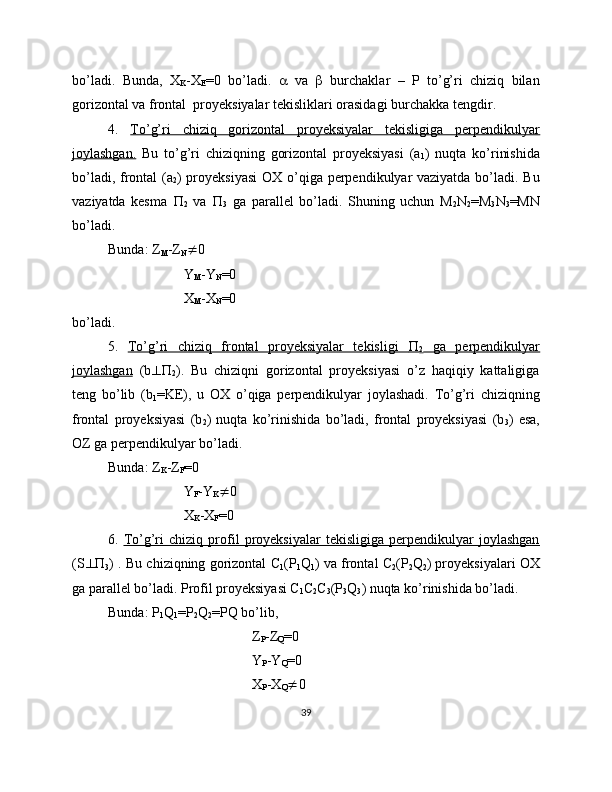 bo’ladi.   Bunda,   X
K -X
E =0   bo’ladi.      va      burchaklar   –   P   to’g’ri   chiziq   bilan
gorizontal va frontal  proyeksiyalar tekisliklari orasidagi burchakka tengdir.
4.   To’g’ri   chiziq   gorizontal   proyeksiyalar   tekisligiga   perpendikulyar
joylashgan.   Bu   to’g’ri   chiziqning   gorizontal   proyeksiyasi   (a
1 )   nuqta   ko’rinishida
bo’ladi, frontal  (a
2 ) proyeksiyasi  OX o’qiga perpendikulyar  vaziyatda bo’ladi. Bu
vaziyatda   kesma   
2   va   
3   ga   parallel   bo’ladi.   Shuning   uchun   M
2 N
2 =M
3 N
3 =MN
bo’ladi. 
Bunda: Z
M -Z
N  0
 Y
M -Y
N =0
 X
M -X
N =0
bo’ladi.
5.   To’g’ri   chiziq   frontal   proyeksiyalar   tekisligi         
2   ga   perpendikulyar
joylashgan   (b 
2 ).   Bu   chiziqni   gorizontal   proyeksiyasi   o’z   haqiqiy   kattaligiga
teng   bo’lib   (b
1 =KE),   u   OX   o’qiga   perpendikulyar   joylashadi.   To’g’ri   chiziqning
frontal   proyeksiyasi   (b
2 )   nuqta   ko’rinishida   bo’ladi,   frontal   proyeksiyasi   (b
3 )   esa,
OZ ga perpendikulyar bo’ladi.
Bunda: Z
K -Z
F =0
 Y
F -Y
K  0
 X
K -X
F =0
6.   To’g’ri   chiziq   profil   proyeksiyalar   tekisligiga   perpendikulyar   joylashgan
(S  
3 ) . Bu chiziqning gorizontal C
1 (P
1 Q
1 ) va frontal C
2 (P
2 Q
2 ) proyeksiyalari OX
ga parallel bo’ladi. Profil proyeksiyasi C
1 C
2 C
3 (P
3 Q
3 ) nuqta ko’rinishida bo’ladi.
Bunda: P
1 Q
1 =P
2 Q
2 =PQ bo’lib,
Z
P -Z
Q =0
Y
P -Y
Q =0
X
P -X
Q  0
39 