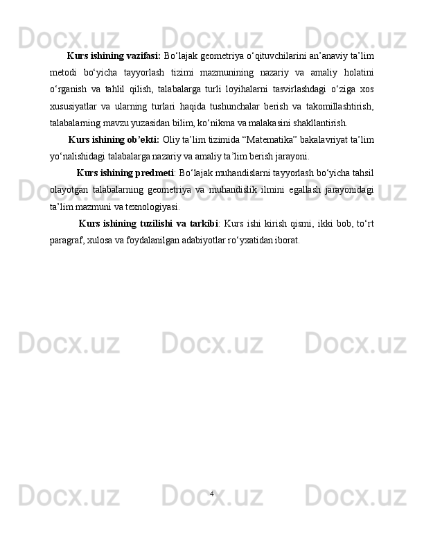          Kurs ishining vazifasi:  Bo‘lajak geometriya o‘qituvchilarini an’anaviy ta’lim
metodi   bo‘yicha   tayyorlash   tizimi   mazmunining   nazariy   va   amaliy   holatini
o‘rganish   va   tahlil   qilish,   talabalarga   turli   loyihalarni   tasvirlashdagi   o‘ziga   xos
xususiyatlar   va   ularning   turlari   haqida   tushunchalar   berish   va   takomillashtirish,
talabalarning mavzu yuzasidan bilim, ko‘nikma va malakasini shakllantirish.
        Kurs ishining ob’ekti:  Oliy ta’lim tizimida “Matematika” bakalavriyat ta’lim
yo‘nalishidagi talabalarga nazariy va amaliy ta’lim berish jarayoni.
           Kurs ishining predmeti : Bo‘lajak muhandislarni tayyorlash bo‘yicha tahsil
olayotgan   talabalarning   geometriya   va   muhandislik   ilmini   egallash   jarayonidagi
ta’lim mazmuni va texnologiyasi.
                Kurs   ishining   tuzilishi   va   tarkibi :   Kurs   ishi   kirish   qismi,   ikki   bob,   to‘rt
paragraf, xulosa va foydalanilgan adabiyotlar ro‘yxatidan iborat.
4 