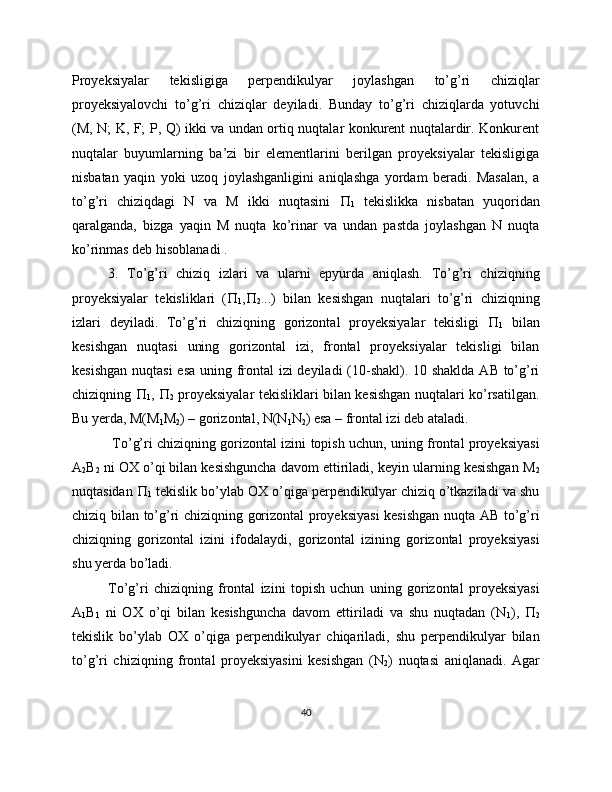 Proyeksiyalar   tekisligiga   perpendikulyar   joylashgan   to’g’ri   chiziqlar
proyeksiyalovchi   to’g’ri   chiziqlar   deyiladi.   Bunday   to’g’ri   chiziqlarda   yotuvchi
(M, N; K, F; P, Q) ikki va undan ortiq nuqtalar konkurent nuqtalardir. Konkurent
nuqtalar   buyumlarning   ba’zi   bir   elementlarini   berilgan   proyeksiyalar   tekisligiga
nisbatan   yaqin   yoki   uzoq   joylashganligini   aniqlashga   yordam   beradi.   Masalan,   a
to’g’ri   chiziqdagi   N   va   M   ikki   nuqtasini   
1   tekislikka   nisbatan   yuqoridan
qaralganda,   bizga   yaqin   M   nuqta   ko’rinar   va   undan   pastda   joylashgan   N   nuqta
ko’rinmas deb hisoblanadi .
3.   To’g’ri   chiziq   izlari   va   ularni   epyurda   aniqlash.   To’g’ri   chiziqning
proyeksiyalar   tekisliklari   ( 
1 , 
2 ...)   bilan   kesishgan   nuqtalari   to’g’ri   chiziqning
izlari   deyiladi.   To’g’ri   chiziqning   gorizontal   proyeksiyalar   tekisligi   
1   bilan
kesishgan   nuqtasi   uning   gorizontal   izi,   frontal   proyeksiyalar   tekisligi   bilan
kesishgan  nuqtasi  esa uning frontal  izi  deyiladi  (10-shakl). 10 shaklda AB to’g’ri
chiziqning   
1 ,   
2   proyeksiyalar tekisliklari bilan kesishgan nuqtalari ko’rsatilgan.
Bu yerda, M(M
1 M
2 ) – gorizontal, N(N
1 N
2 ) esa – frontal izi deb ataladi.
  To’g’ri chiziqning gorizontal izini topish uchun, uning frontal proyeksiyasi
A
2 B
2  ni OX o’qi bilan kesishguncha davom ettiriladi, keyin ularning kesishgan M
2
nuqtasidan  
1  tekislik bo’ylab OX o’qiga perpendikulyar chiziq o’tkaziladi va shu
chiziq bilan to’g’ri chiziqning gorizontal proyeksiyasi  kesishgan nuqta AB to’g’ri
chiziqning   gorizontal   izini   ifodalaydi,   gorizontal   izining   gorizontal   proyeksiyasi
shu yerda bo’ladi.
To’g’ri   chiziqning   frontal   izini   topish   uchun   uning   gorizontal   proyeksiyasi
A
1 B
1   ni   OX   o’qi   bilan   kesishguncha   davom   ettiriladi   va   shu   nuqtadan   (N
1 ),   
2
tekislik   bo’ylab   OX   o’qiga   perpendikulyar   chiqariladi,   shu   perpendikulyar   bilan
to’g’ri   chiziqning   frontal   proyeksiyasini   kesishgan   (N
2 )   nuqtasi   aniqlanadi.   Agar
40 