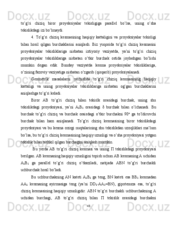 to’g’ri   chiziq   biror   proyeksiyalar   tekisligiga   parallel   bo’lsa,   uning   o’sha
tekislikdagi izi bo’lmaydi.
4.   To’g’ri   chiziq   kesmasining   haqiqiy   kattaligini   va   proyeksiyalar   tekisligi
bilan   hosil   qilgan   burchaklarini   aniqlash.   Biz   yuqorida   to’g’ri   chiziq   kesmasini
proyeksiyalar   tekisliklariga   nisbatan   ixtiyoriy   vaziyatda,   ya’ni   to’g’ri   chiziq
proyeksiyalar   tekisliklariga   nisbatan   o’tkir   burchak   ostida   joylashgan   bo’lishi
mumkin   degan   edik.   Bunday   vaziyatda   kesma   proyeksiyalar   tekisliklariga,
o’zining fazoviy vaziyatiga nisbatan o’zgarib (qisqarib) proyeksiyalanadi. 
Geometrik   masalalarni   yechishda   to’g’ri   chiziq   kesmasining   haqiqiy
kattaligi   va   uning   proyeksiyalar   tekisliklariga   nisbatan   og’gan   burchaklarini
aniqlashga to’g’ri keladi.
Biror   AB   to’g’ri   chiziq   bilan   tekislk   orasidagi   burchak,   uning   shu
tekislikdagi   proyeksiyasi,   ya’ni   A
1 B
1   orasidagi      burchak   bilan   o’lchanadi.   Bu
burchak   to’g’ri   chiziq   va   burchak   oraisdagi   o’tkir   burchakni   90 o
  ga   to’ldiruvchi
burchak   bilan   ham   aniqlanadi.   To’g’ri   chiziq   kesmasining   biror   tekislikdagi
proyeksiyasi  va bu kesma oxirgi nuqtalarining shu tekislikdan uzoqliklari ma’lum
bo’lsa, bu to’g’ri chiziq kesmasining haqiqiy uzunligi va o’sha proyeksiyasi yotgan
tekislik bilan tashkil qilgan burchagini aniqlash mumkin.
  Bu   yerda   AB   to’g’ri   chiziq   kesmasi   va   uning      tekislikdagi   proyeksiyasi
berilgan. AB kesmaning haqiqiy uzunligini topish uchun AB kesmaning A uchidan
A
1 B
1   ga   parallel   to’g’ri   chiziq   o’tkaziladi,   natijada   ABN   to’g’ri   burchakli
uchburchak hosil bo’ladi. 
Bu   uchburchakning   AN   kateti   A
1 B
1   ga   teng,   BN   kateti   esa   BB
1   kesmadan
AA
1   kesmaning   ayirmasiga   teng   (ya’ni   DD
1 -AA
1 =BN),   gipotenuza   esa,   to’g’ri
chiziq kesmasining  haqiqiy uzunligidir. ABN  to’g’ri burchakli  uchburchakning A
uchidan   burchagi,   AB   to’g’ri   chiziq   bilan      tekislik   orasidagi   burchakni
41 