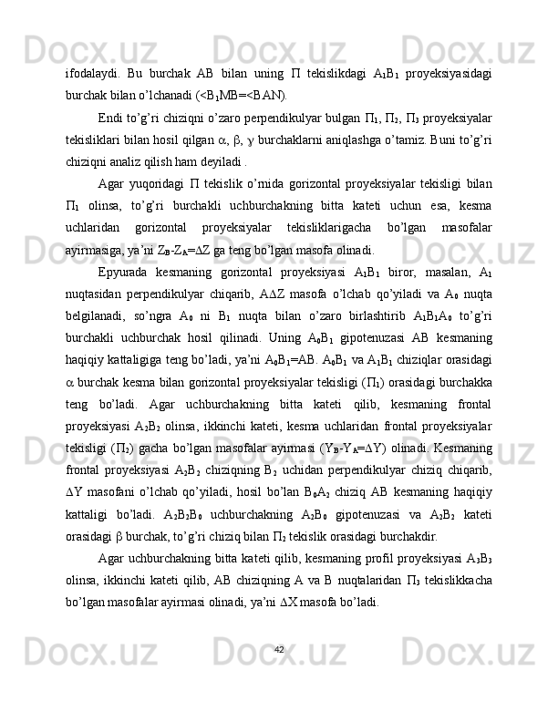 ifodalaydi.   Bu   burchak   AB   bilan   uning      tekislikdagi   A
1 B
1   proyeksiyasidagi
burchak bilan o’lchanadi (<B
1 MB=<BAN).
Endi to’g’ri chiziqni o’zaro perpendikulyar bulgan   
1 ,
  
2 ,   
3   proyeksiyalar
tekisliklari bilan hosil qilgan   ,   ,    burchaklarni aniqlashga o’tamiz. Buni to’g’ri
chiziqni analiz qilish ham deyiladi .
Agar   yuqoridagi      tekislik   o’rnida   gorizontal   proyeksiyalar   tekisligi   bilan

1   olinsa,   to’g’ri   burchakli   uchburchakning   bitta   kateti   uchun   esa,   kesma
uchlaridan   gorizontal   proyeksiyalar   tekisliklarigacha   bo’lgan   masofalar
ayirmasiga, ya’ni Z
B -Z
A =  Z ga teng bo’lgan masofa olinadi.
Epyurada   kesmaning   gorizontal   proyeksiyasi   A
1 B
1   biror,   masalan,   A
1
nuqtasidan   perpendikulyar   chiqarib,   A  Z   masofa   o’lchab   qo’yiladi   va   A
0   nuqta
belgilanadi,   so’ngra   A
0   ni   B
1   nuqta   bilan   o’zaro   birlashtirib   A
1 B
1 A
0   to’g’ri
burchakli   uchburchak   hosil   qilinadi.   Uning   A
0 B
1   gipotenuzasi   AB   kesmaning
haqiqiy kattaligiga teng bo’ladi, ya’ni A
0 B
1 =AB. A
0 B
1   va A
1 B
1   chiziqlar orasidagi
  burchak kesma bilan gorizontal proyeksiyalar tekisligi ( 
1 ) orasidagi burchakka
teng   bo’ladi.   Agar   uchburchakning   bitta   kateti   qilib,   kesmaning   frontal
proyeksiyasi   A
2 B
2   olinsa,   ikkinchi   kateti,   kesma   uchlaridan   frontal   proyeksiyalar
tekisligi   ( 
2 )   gacha   bo’lgan   masofalar   ayirmasi   (Y
B -Y
A =  Y)   olinadi.   Kesmaning
frontal   proyeksiyasi   A
2 B
2   chiziqning   B
2   uchidan   perpendikulyar   chiziq   chiqarib,
 Y   masofani   o’lchab   qo’yiladi,   hosil   bo’lan   B
0 A
2   chiziq   AB   kesmaning   haqiqiy
kattaligi   bo’ladi.   A
2 B
2 B
0   uchburchakning   A
2 B
0   gipotenuzasi   va   A
2 B
2   kateti
orasidagi    burchak, to’g’ri chiziq bilan  
2  tekislik orasidagi burchakdir.
Agar uchburchakning bitta kateti qilib, kesmaning  profil  proyeksiyasi  A
3 B
3
olinsa,  ikkinchi  kateti   qilib, AB  chiziqning  A va  B  nuqtalaridan   
3   tekislikkacha
bo’lgan masofalar ayirmasi olinadi, ya’ni   X masofa bo’ladi.
42 