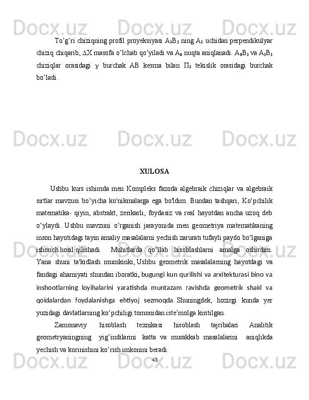 To’g’ri chiziqning profil proyeksiyasi A
3 B
3   ning A
3   uchidan perpendikulyar
chiziq chiqarib,   X masofa o’lchab qo’yiladi va A
0  nuqta aniqlanadi. A
0 B
3  va A
3 B
3
chiziqlar   orasidagi      burchak   AB   kesma   bilan   
3   tekislik   orasidagi   burchak
bo’ladi.
XULOSA
          Ushbu   kurs   ishimda   men   Kompleks   fazoda   algebraik   chiziqlar   va   algebraik
sirtlar   mavzusi   bo’yicha   ko'nikmalarga   ega   bo'ldim.   Bundan   tashqari,   Kо‘pchilik
matematika-   qiyin,   abstrakt,   zerikarli,   foydasiz   va   real   hayotdan   ancha   uzoq   deb
о‘ylaydi.   Ushbu   mavzuni   о‘rganish   jarayonida   men   geometriya   matematikaning
inson hayotidagi tayin amaliy masalalarni yechish zarurati tufayli paydo bо‘lganiga
ishonch hosil qilishadi.    Muhitlarda   qo‘llab   hisoblashlarni   amalga   oshirdim.
Yana   shuni   ta'kidlash   mumkinki,   Ushbu   geometrik   masalalarning   hayotdagi   va
fandagi ahamiyati shundan iboratki ,   bugungi kun qurilishi va arxitekturasi bino va
inshootlarning   loyihalarini   yaratishda   muntazam   ravishda   geometrik   shakl   va
qoidalardan   foydalanishga   ehtiyoj   sezmoqda .   Shuningdek,   hozirgi   kunda   yer
yuzidagi davlatlarning kо‘pchiligi tomonidan iste’molga kiritilgan . 
Zamonaviy     hisoblash   texnikasi   hisoblash   tajribalari   Analitik
geometryaningning       yig’indilarini     katta   va   murakkab   masalalarini     aniqlikda
yechish va korinishini ko’rish imkonini beradi. 
43 