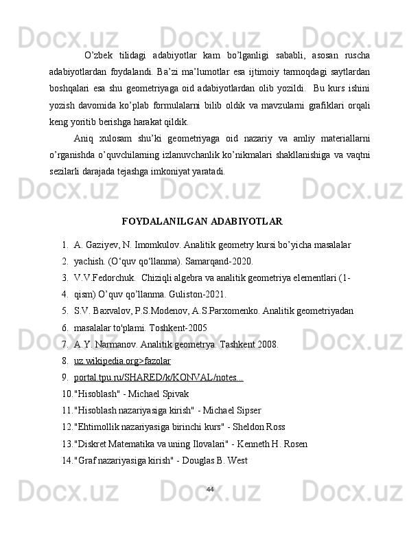           O’zbek   tilidagi   adabiyotlar   kam   bo’lganligi   sababli,   asosan   ruscha
adabiyotlardan   foydalandi.   Ba’zi   ma’lumotlar   esa   ijtimoiy   tarmoqdagi   saytlardan
boshqalari   esa   shu   geometriyaga   oid   adabiyotlardan   olib   yozildi.     Bu   kurs   ishini
yozish   davomida   ko’plab   formulalarni   bilib   oldik   va   mavzularni   grafiklari   orqali
keng yoritib berishga harakat qildik. 
Aniq   xulosam   shu’ki   geometriyaga   oid   nazariy   va   amliy   materiallarni
o’rganishda  o’quvchilarning izlanuvchanlik ko’nikmalari  shakllanishiga  va vaqtni
sezilarli darajada tejashga imkoniyat yaratadi.
FOYDALANILGAN   ADABIYOTLAR
1. A. Gaziyev, N. Imomkulov. Analitik geometry kursi bo’yicha masalalar
2. yachish. (O‘quv qo‘llanma). Samarqand-2020.
3. V.V.Fedorchuk.  Chiziqli algebra va analitik geometriya elementlari (1-
4. qism) O’quv qo’llanma. Guliston-2021.
5. S.V. Baxvalov, P.S.Modenov, A.S.Parxomenko. Analitik geometriyadan
6. masalalar to'plami. Toshkent-2005
7. A.Y. Narmanov. Analitik geometrya. Tashkent 2008.
8. uz.wikipedia.org>fazolar   
9. portal.tpu.ru/SHARED/k/KONVAL/notes...   
10. "Hisoblash" - Michael Spivak
11. "Hisoblash nazariyasiga kirish" - Michael Sipser
12. "Ehtimollik nazariyasiga birinchi kurs" - Sheldon Ross
13. "Diskret Matematika va uning Ilovalari" - Kenneth H. Rosen
14. "Graf nazariyasiga kirish" - Douglas B. West
44 