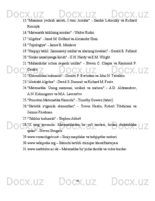 15. "Muammo   yechish   san'ati,   I   tom:   Asoslar"   -   Sandor   Lehoczky   va   Richard
Rusczyk
16. "Matematik tahlilning asoslari" - Walter Rudin
17. "Algebra" - Israel M. Gelfand va Alexander Shen
18. "Topologiya" - James R. Munkres
19. "Haqiqiy tahlil: Zamonaviy usullar va ularning ilovalari" - Gerald B. Folland
20. "Sonlar nazariyasiga kirish" - G.H. Hardy va E.M. Wright
21. "Muhandislar   uchun   raqamli   usullar"   -   Steven   C.   Chapra   va   Raymond   P.
Canale
22. "Ehtimollikni tushunish" - Dimitri P. Bertsekas va John N. Tsitsiklis
23. "Abstrakt Algebra" - David S. Dummit va Richard M. Foote
24. "Matematika:   Uning   mazmuni,   usullari   va   ma'nosi"   -   A.D.   Aleksandrov,
A.N. Kolmogorov va M.A. Lavrent'ev
25. "Princeton Matematika Hamrohi" - Timothy Gowers (tahrir)
26. "Statistik   o'rganish   elementlari"   -   Trevor   Hastie,   Robert   Tibshirani   va
Jerome Friedman
27. "Tahlilni tushunish" - Stephen Abbott
28. "X   ning   quvonchi:   Matematikadan   bir   yo'l   xaritasi,   birdan   cheksizlikka
qadar" - Steven Strogatz
29. www.researchgate.net – Ilmiy maqolalar va tadqiqotlar ombori.
30. www.wikipedia.org – Ikkinchi tartibli chiziqlar klassifikatsiyasi
31. www.mathtutor.ac.uk – Matematika bo‘yicha darslik va video kurslar.
45 