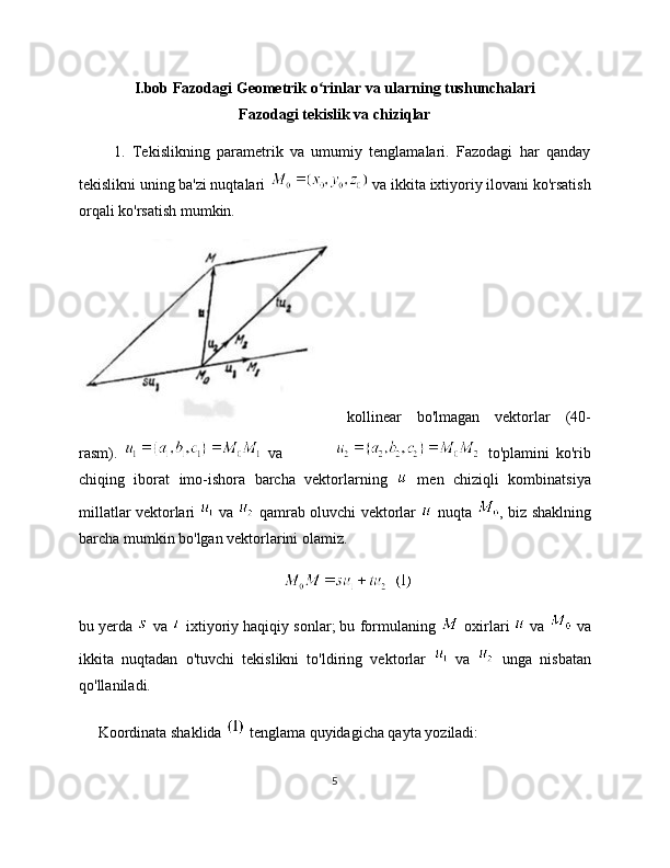 I.bob Fazodagi Geometrik o rinlar va ularning tushunchalariʻ
Fazodagi tekislik va chiziqlar
          1.   Tekislikning   parametrik   va   umumiy   tenglamalari.   Fazodagi   har   qanday
tekislikni uning ba'zi nuqtalari   va ikkita ixtiyoriy ilovani ko'rsatish
orqali ko'rsatish mumkin.
kollinear   bo'lmagan   vektorlar   (40-
rasm).     va                   to'plamini   ko'rib
chiqing   iborat   imo-ishora   barcha   vektorlarning     men   chiziqli   kombinatsiya
millatlar vektorlari     va     qamrab oluvchi vektorlar     nuqta   , biz shaklning
barcha mumkin bo'lgan vektorlarini olamiz.
bu yerda   va   ixtiyoriy haqiqiy sonlar; bu formulaning   oxirlari    va   va
ikkita   nuqtadan   o'tuvchi   tekislikni   to'ldiring   vektorlar     va     unga   nisbatan
qo'llaniladi.
     Koordinata shaklida   tenglama quyidagicha qayta yoziladi:
5 