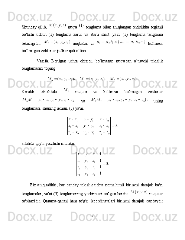 Shunday  qilib,     nuqta     tenglama  bilan  aniqlangan  tekislikka   tegishli
bo'lishi   uchun   (3)   tenglama   zarur   va   etarli   shart,   ya'ni   (3)   tenglama   tenglama
tekisligidir.     nuqtadan   va     kollinear
bo lmagan vektorlar jufti orqali o tish.ʻ ʻ
            Vazifa.   Berilgan   uchta   chiziqli   bo‘lmagan   nuqtadan   o‘tuvchi   tekislik
tenglamasini toping
       
Kerakli   tekislikda     nuqtasi   va   kollinear   bo'lmagan   vektorlar
  va     uning
tenglamasi, shuning uchun, (2) ya'ni.
sifatida qayta yozilishi mumkin
          Biz   aniqladikki,   har   qanday   tekislik   uchta   noma'lumli   birinchi   darajali   ba'zi
tenglamalar, ya'ni (3) tenglamaning yechimlari bo'lgan barcha     nuqtalar
to'plamidir.   Qarama-qarshi   ham   to'g'ri:   koordinatalari   birinchi   darajali   qandaydir
7