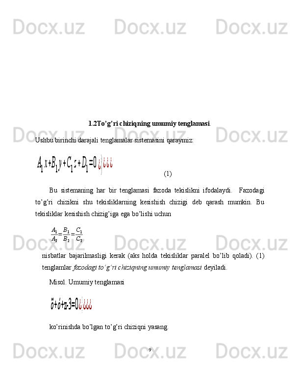 1.2To’g’ri chiziqning umumiy tenglamasi .
Ushbu birinchi darajali tenglamalar sistemasini qaraymiz:A1x+B1у+С1z+D1=	0¿}¿¿¿
   (1)
Bu   sistemaning   har   bir   tenglamasi   fazoda   tekislikni   ifodalaydi.     Fazodagi
to’g’ri   chizikni   shu   tekisliklarning   kesishish   chizigi   deb   qarash   mumkin.   Bu
tekisliklar kesishish chizig’iga ega bo’lishi uchun  	
A1
A2
=	B1
B2
=	C1
C2
nisbatlar   bajarilmasligi   kerak   (aks   holda   tekisliklar   paralel   bo’lib   qoladi).   (1)
tenglamlar  fazodagi to’g’ri chiziqning umumiy tenglamasi  deyiladi. 
Misol.  Umumiy tenglamasi  	
õ+ó+z-3	=0¿}¿¿¿
ko’rinishda bo’lgan to’g’ri chiziqni yasang.
9