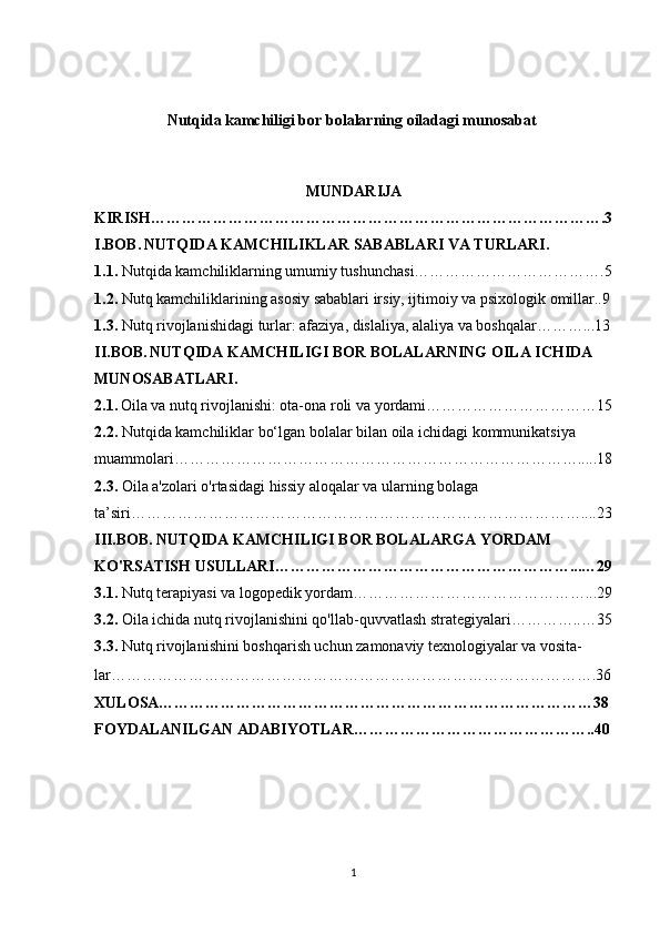 Nutqida kamchiligi bor bolalarning oiladagi munosabat 
MUNDARIJA
KIRISH…………………………………………………………………………….3
I.BOB.   NUTQIDA KAMCHILIKLAR SABABLARI VA TURLARI.
1.1.  Nutqida kamchiliklarning umumiy tushunchasi……………………………….5
1.2.  Nutq kamchiliklarining asosiy sabablari irsiy, ijtimoiy va psixologik omillar..9
1.3.  Nutq rivojlanishidagi turlar: afaziya, dislaliya, alaliya va boshqalar………...13
II.BOB.   NUTQIDA KAMCHILIGI BOR BOLALARNING OILA ICHIDA 
MUNOSABATLARI.
2.1.   Oila va nutq rivojlanishi: ota-ona roli va yordami……………………………15
2.2.  Nutqida kamchiliklar bo‘lgan bolalar bilan oila ichidagi kommunikatsiya 
muammolari…………………………………………………………………….....18
2.3.  Oila a'zolari o'rtasidagi hissiy aloqalar va ularning bolaga 
ta’siri……………………………………………………………………………....23
III.BOB.   NUTQIDA KAMCHILIGI BOR BOLALARGA YORDAM 
KO'RSATISH USULLARI…………………………………………………...…29
3.1.  Nutq terapiyasi va logopedik yordam………………………………………...29
3.2.  Oila ichida nutq rivojlanishini qo'llab-quvvatlash strategiyalari…………..…35
3.3.   Nutq rivojlanishini boshqarish uchun zamonaviy texnologiyalar va vosita-
lar………………………………………………………………………………….36
XULOSA…………………………………………………………………………38
FOYDALANILGAN ADABIYOTLAR………………………………………..40
1