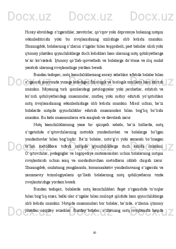 Hissiy ahvoldagi o‘zgarishlar, xavotirlar, qo‘rquv yoki depressiya bolaning nutqini
sekinlashtirishi   yoki   bu   rivojlanishning   uzilishiga   olib   kelishi   mumkin.
Shuningdek, bolalarning o‘zlarini o‘zgalar bilan taqqoslash, past baholar olish yoki
ijtimoiy jihatdan qiyinchiliklarga duch kelishlari ham ularning nutq qobiliyatlariga
ta’sir   ko‘rsatadi.   Ijtimoiy   qo‘llab-quvvatlash   va   bolalarga   do‘stona   va   iliq   muhit
yaratish ularning rivojlanishiga yordam beradi.
Bundan tashqari, nutq kamchiliklarining asosiy sabablari sifatida bolalar bilan
o‘rganish jarayonida yuzaga keladigan fiziologik va biologik omillarni ham kiritish
mumkin.   Miyaning   turli   qismlaridagi   patologiyalar   yoki   jarohatlar,   eshitish   va
ko‘rish   qobiliyatlaridagi   muammolar,   mutlaq   yoki   nisbiy   eshitish   yo‘qotishlari
nutq   rivojlanishining   sekinlashishiga   olib   kelishi   mumkin.   Misol   uchun,   ba’zi
bolalarda   nutqida   qiyinchiliklar   eshitish   muammolari   bilan   bog‘liq   bo‘lishi
mumkin. Bu kabi muammolarni erta aniqlash va davolash zarur.
Nutq   kamchiliklarining   yana   bir   qiziqarli   sababi,   ba’zi   hollarda,   nutq
o‘rgatishda   o‘qituvchilarning   metodik   yondashuvlari   va   bolalarga   bo‘lgan
yondashuvlar   bilan   bog‘liqdir.   Ba’zi   bolalar,   noto‘g‘ri   yoki   samarali   bo‘lmagan
ta’lim   metodikasi   tufayli   nutqida   qiyinchiliklarga   duch   kelishi   mumkin.
O‘qituvchilar, pedagoglar va logopediya mutaxassislari  uchun bolalarning nutqini
rivojlantirish   uchun   aniq   va   moslashuvchan   metodlarni   ishlab   chiqish   zarur.
Shuningdek,   muhitning   yangilanishi,   kommunikativ   yondashuvning   o‘zgarishi   va
zamonaviy   texnologiyalarni   qo‘llash   bolalarning   nutq   qobiliyatlarini   tezda
rivojlantirishga yordam beradi.
Bundan   tashqari,   bolalarda   nutq   kamchiliklari   faqat   o‘rganishda   to‘siqlar
bilan bog‘liq emas, balki ular o‘zgalar bilan muloqot qilishda ham qiyinchiliklarga
olib kelishi  mumkin. Nutqida muammolari  bor  bolalar, ba’zida,  o‘zlarini  ijtimoiy
jihatdan   noqulay   sezadilar.   Bunday   bolalar,   o‘zlarining   nutq   rivojlanishi   haqida
10 