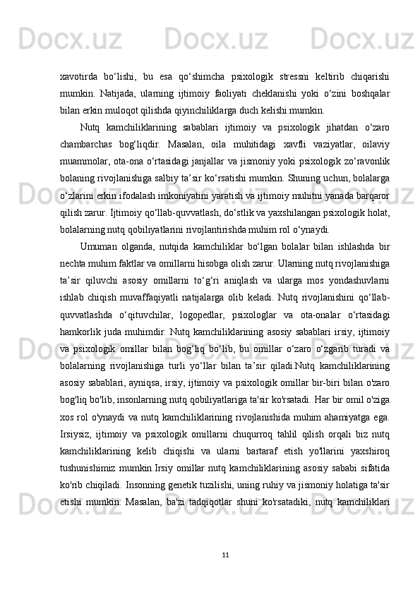 xavotirda   bo‘lishi,   bu   esa   qo‘shimcha   psixologik   stressni   keltirib   chiqarishi
mumkin.   Natijada,   ularning   ijtimoiy   faoliyati   cheklanishi   yoki   o‘zini   boshqalar
bilan erkin muloqot qilishda qiyinchiliklarga duch kelishi mumkin.
Nutq   kamchiliklarining   sabablari   ijtimoiy   va   psixologik   jihatdan   o‘zaro
chambarchas   bog‘liqdir.   Masalan,   oila   muhitidagi   xavfli   vaziyatlar,   oilaviy
muammolar, ota-ona o‘rtasidagi  janjallar va jismoniy yoki psixologik zo‘ravonlik
bolaning rivojlanishiga salbiy ta’sir ko‘rsatishi mumkin. Shuning uchun, bolalarga
o‘zlarini erkin ifodalash imkoniyatini yaratish va ijtimoiy muhitni yanada barqaror
qilish zarur. Ijtimoiy qo‘llab-quvvatlash, do‘stlik va yaxshilangan psixologik holat,
bolalarning nutq qobiliyatlarini rivojlantirishda muhim rol o‘ynaydi.
Umuman   olganda,   nutqida   kamchiliklar   bo‘lgan   bolalar   bilan   ishlashda   bir
nechta muhim faktlar va omillarni hisobga olish zarur. Ularning nutq rivojlanishiga
ta’sir   qiluvchi   asosiy   omillarni   to‘g‘ri   aniqlash   va   ularga   mos   yondashuvlarni
ishlab   chiqish   muvaffaqiyatli   natijalarga   olib   keladi.   Nutq   rivojlanishini   qo‘llab-
quvvatlashda   o‘qituvchilar,   logopedlar,   psixologlar   va   ota-onalar   o‘rtasidagi
hamkorlik   juda   muhimdir.   Nutq   kamchiliklarining   asosiy   sabablari   irsiy,   ijtimoiy
va   psixologik   omillar   bilan   bog‘liq   bo‘lib,   bu   omillar   o‘zaro   o‘zgarib   turadi   va
bolalarning   rivojlanishiga   turli   yo‘llar   bilan   ta’sir   qiladi.Nutq   kamchiliklarining
asosiy sabablari, ayniqsa, irsiy, ijtimoiy va psixologik omillar bir-biri bilan o'zaro
bog'liq bo'lib, insonlarning nutq qobiliyatlariga ta'sir ko'rsatadi. Har bir omil o'ziga
xos rol o'ynaydi  va nutq kamchiliklarining rivojlanishida muhim  ahamiyatga ega.
Irsiysiz,   ijtimoiy   va   psixologik   omillarni   chuqurroq   tahlil   qilish   orqali   biz   nutq
kamchiliklarining   kelib   chiqishi   va   ularni   bartaraf   etish   yo'llarini   yaxshiroq
tushunishimiz   mumkin.Irsiy   omillar   nutq   kamchiliklarining   asosiy   sababi   sifatida
ko'rib chiqiladi. Insonning genetik tuzilishi, uning ruhiy va jismoniy holatiga ta'sir
etishi   mumkin.   Masalan,   ba'zi   tadqiqotlar   shuni   ko'rsatadiki,   nutq   kamchiliklari
11 