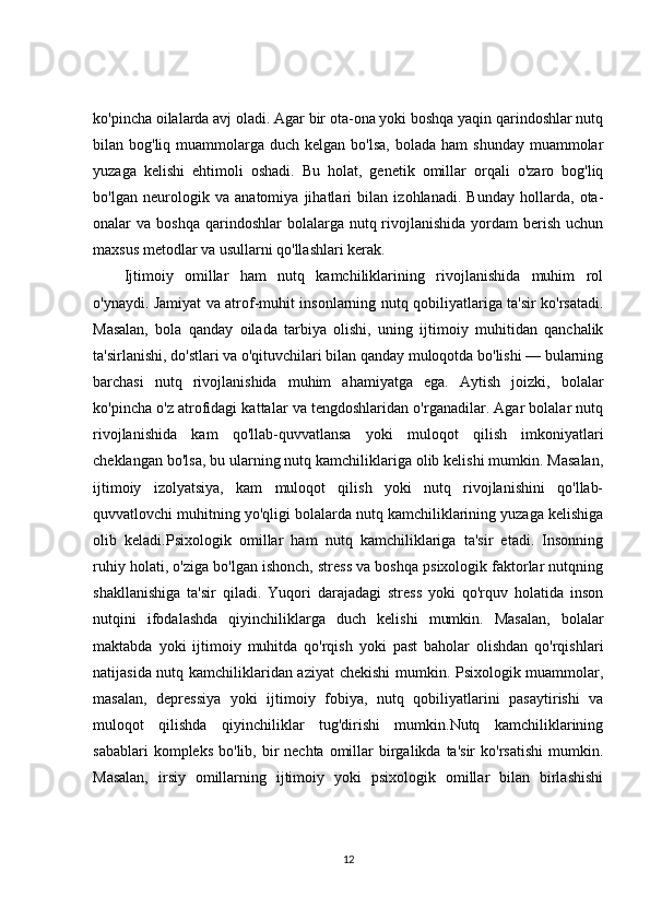 ko'pincha oilalarda avj oladi. Agar bir ota-ona yoki boshqa yaqin qarindoshlar nutq
bilan bog'liq  muammolarga  duch  kelgan  bo'lsa,  bolada  ham  shunday  muammolar
yuzaga   kelishi   ehtimoli   oshadi.   Bu   holat,   genetik   omillar   orqali   o'zaro   bog'liq
bo'lgan   neurologik   va   anatomiya   jihatlari   bilan   izohlanadi.   Bunday   hollarda,   ota-
onalar  va  boshqa  qarindoshlar  bolalarga  nutq rivojlanishida   yordam   berish  uchun
maxsus metodlar va usullarni qo'llashlari kerak.
Ijtimoiy   omillar   ham   nutq   kamchiliklarining   rivojlanishida   muhim   rol
o'ynaydi. Jamiyat va atrof-muhit insonlarning nutq qobiliyatlariga ta'sir ko'rsatadi.
Masalan,   bola   qanday   oilada   tarbiya   olishi,   uning   ijtimoiy   muhitidan   qanchalik
ta'sirlanishi, do'stlari va o'qituvchilari bilan qanday muloqotda bo'lishi — bularning
barchasi   nutq   rivojlanishida   muhim   ahamiyatga   ega.   Aytish   joizki,   bolalar
ko'pincha o'z atrofidagi kattalar va tengdoshlaridan o'rganadilar. Agar bolalar nutq
rivojlanishida   kam   qo'llab-quvvatlansa   yoki   muloqot   qilish   imkoniyatlari
cheklangan bo'lsa, bu ularning nutq kamchiliklariga olib kelishi mumkin. Masalan,
ijtimoiy   izolyatsiya,   kam   muloqot   qilish   yoki   nutq   rivojlanishini   qo'llab-
quvvatlovchi muhitning yo'qligi bolalarda nutq kamchiliklarining yuzaga kelishiga
olib   keladi.Psixologik   omillar   ham   nutq   kamchiliklariga   ta'sir   etadi.   Insonning
ruhiy holati, o'ziga bo'lgan ishonch, stress va boshqa psixologik faktorlar nutqning
shakllanishiga   ta'sir   qiladi.   Yuqori   darajadagi   stress   yoki   qo'rquv   holatida   inson
nutqini   ifodalashda   qiyinchiliklarga   duch   kelishi   mumkin.   Masalan,   bolalar
maktabda   yoki   ijtimoiy   muhitda   qo'rqish   yoki   past   baholar   olishdan   qo'rqishlari
natijasida nutq kamchiliklaridan aziyat chekishi  mumkin. Psixologik muammolar,
masalan,   depressiya   yoki   ijtimoiy   fobiya,   nutq   qobiliyatlarini   pasaytirishi   va
muloqot   qilishda   qiyinchiliklar   tug'dirishi   mumkin.Nutq   kamchiliklarining
sabablari   kompleks  bo'lib, bir  nechta  omillar  birgalikda ta'sir  ko'rsatishi  mumkin.
Masalan,   irsiy   omillarning   ijtimoiy   yoki   psixologik   omillar   bilan   birlashishi
12 