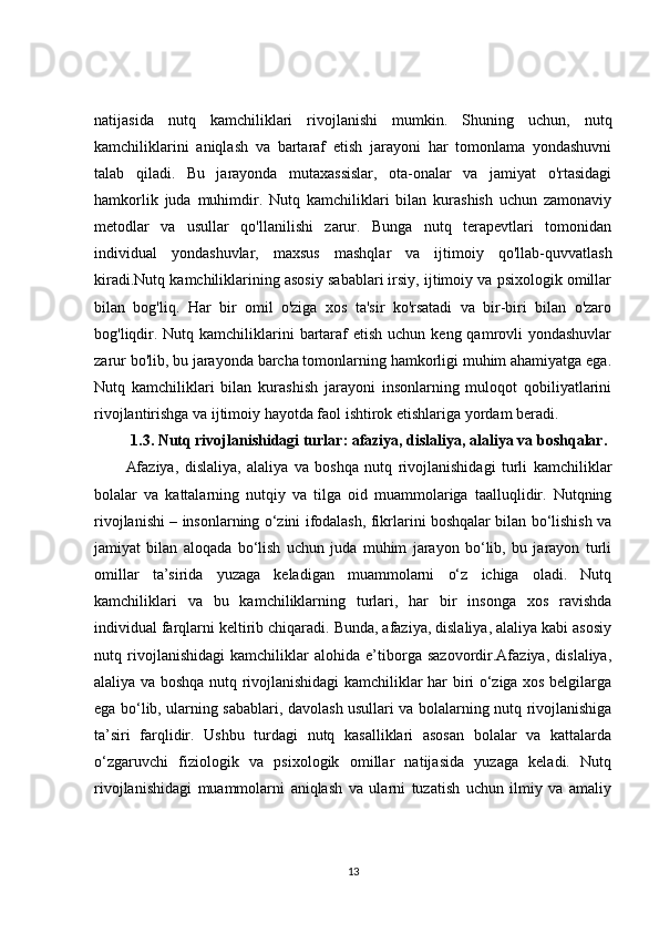 natijasida   nutq   kamchiliklari   rivojlanishi   mumkin.   Shuning   uchun,   nutq
kamchiliklarini   aniqlash   va   bartaraf   etish   jarayoni   har   tomonlama   yondashuvni
talab   qiladi.   Bu   jarayonda   mutaxassislar,   ota-onalar   va   jamiyat   o'rtasidagi
hamkorlik   juda   muhimdir.   Nutq   kamchiliklari   bilan   kurashish   uchun   zamonaviy
metodlar   va   usullar   qo'llanilishi   zarur.   Bunga   nutq   terapevtlari   tomonidan
individual   yondashuvlar,   maxsus   mashqlar   va   ijtimoiy   qo'llab-quvvatlash
kiradi.Nutq kamchiliklarining asosiy sabablari irsiy, ijtimoiy va psixologik omillar
bilan   bog'liq.   Har   bir   omil   o'ziga   xos   ta'sir   ko'rsatadi   va   bir-biri   bilan   o'zaro
bog'liqdir. Nutq kamchiliklarini  bartaraf  etish  uchun keng qamrovli  yondashuvlar
zarur bo'lib, bu jarayonda barcha tomonlarning hamkorligi muhim ahamiyatga ega.
Nutq   kamchiliklari   bilan   kurashish   jarayoni   insonlarning   muloqot   qobiliyatlarini
rivojlantirishga va ijtimoiy hayotda faol ishtirok etishlariga yordam beradi.
1.3. Nutq rivojlanishidagi turlar: afaziya, dislaliya, alaliya va boshqalar.
Afaziya,   dislaliya,   alaliya   va   boshqa   nutq   rivojlanishidagi   turli   kamchiliklar
bolalar   va   kattalarning   nutqiy   va   tilga   oid   muammolariga   taalluqlidir.   Nutqning
rivojlanishi – insonlarning o‘zini ifodalash, fikrlarini boshqalar bilan bo‘lishish va
jamiyat   bilan   aloqada   bo‘lish   uchun   juda   muhim   jarayon   bo‘lib,   bu   jarayon   turli
omillar   ta’sirida   yuzaga   keladigan   muammolarni   o‘z   ichiga   oladi.   Nutq
kamchiliklari   va   bu   kamchiliklarning   turlari,   har   bir   insonga   xos   ravishda
individual farqlarni keltirib chiqaradi. Bunda, afaziya, dislaliya, alaliya kabi asosiy
nutq   rivojlanishidagi   kamchiliklar   alohida   e’tiborga   sazovordir.Afaziya,   dislaliya,
alaliya va boshqa nutq rivojlanishidagi kamchiliklar har biri o‘ziga xos belgilarga
ega bo‘lib, ularning sabablari, davolash usullari va bolalarning nutq rivojlanishiga
ta’siri   farqlidir.   Ushbu   turdagi   nutq   kasalliklari   asosan   bolalar   va   kattalarda
o‘zgaruvchi   fiziologik   va   psixologik   omillar   natijasida   yuzaga   keladi.   Nutq
rivojlanishidagi   muammolarni   aniqlash   va   ularni   tuzatish   uchun   ilmiy   va   amaliy
13