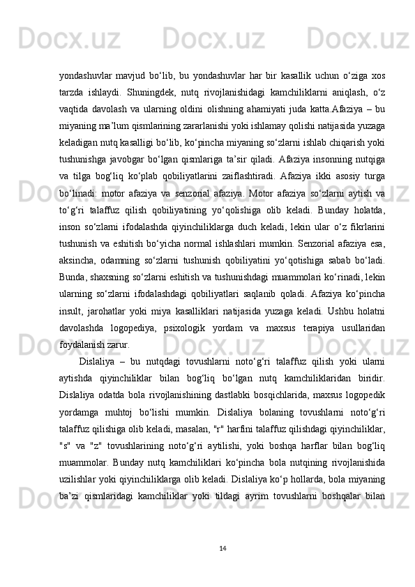 yondashuvlar   mavjud   bo‘lib,   bu   yondashuvlar   har   bir   kasallik   uchun   o‘ziga   xos
tarzda   ishlaydi.   Shuningdek,   nutq   rivojlanishidagi   kamchiliklarni   aniqlash,   o‘z
vaqtida   davolash   va   ularning   oldini   olishning   ahamiyati   juda   katta.Afaziya   –   bu
miyaning ma’lum qismlarining zararlanishi yoki ishlamay qolishi natijasida yuzaga
keladigan nutq kasalligi bo‘lib, ko‘pincha miyaning so‘zlarni ishlab chiqarish yoki
tushunishga   javobgar   bo‘lgan   qismlariga   ta’sir   qiladi.   Afaziya   insonning   nutqiga
va   tilga   bog‘liq   ko‘plab   qobiliyatlarini   zaiflashtiradi.   Afaziya   ikki   asosiy   turga
bo‘linadi:   motor   afaziya   va   senzorial   afaziya.   Motor   afaziya   so‘zlarni   aytish   va
to‘g‘ri   talaffuz   qilish   qobiliyatining   yo‘qolishiga   olib   keladi.   Bunday   holatda,
inson   so‘zlarni   ifodalashda   qiyinchiliklarga   duch   keladi,   lekin   ular   o‘z   fikrlarini
tushunish   va   eshitish   bo‘yicha   normal   ishlashlari   mumkin.   Senzorial   afaziya   esa,
aksincha,   odamning   so‘zlarni   tushunish   qobiliyatini   yo‘qotishiga   sabab   bo‘ladi.
Bunda, shaxsning so‘zlarni eshitish va tushunishdagi muammolari ko‘rinadi, lekin
ularning   so‘zlarni   ifodalashdagi   qobiliyatlari   saqlanib   qoladi.   Afaziya   ko‘pincha
insult,   jarohatlar   yoki   miya   kasalliklari   natijasida   yuzaga   keladi.   Ushbu   holatni
davolashda   logopediya,   psixologik   yordam   va   maxsus   terapiya   usullaridan
foydalanish zarur.
Dislaliya   –   bu   nutqdagi   tovushlarni   noto‘g‘ri   talaffuz   qilish   yoki   ularni
aytishda   qiyinchiliklar   bilan   bog‘liq   bo‘lgan   nutq   kamchiliklaridan   biridir.
Dislaliya   odatda   bola   rivojlanishining   dastlabki   bosqichlarida,   maxsus   logopedik
yordamga   muhtoj   bo‘lishi   mumkin.   Dislaliya   bolaning   tovushlarni   noto‘g‘ri
talaffuz qilishiga olib keladi, masalan, "r" harfini talaffuz qilishdagi qiyinchiliklar,
"s"   va   "z"   tovushlarining   noto‘g‘ri   aytilishi,   yoki   boshqa   harflar   bilan   bog‘liq
muammolar.   Bunday   nutq   kamchiliklari   ko‘pincha   bola   nutqining   rivojlanishida
uzilishlar yoki qiyinchiliklarga olib keladi. Dislaliya ko‘p hollarda, bola miyaning
ba’zi   qismlaridagi   kamchiliklar   yoki   tildagi   ayrim   tovushlarni   boshqalar   bilan
14 