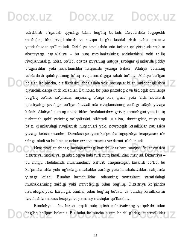 solishtirib   o‘rganish   qiyinligi   bilan   bog‘liq   bo‘ladi.   Davolashda   logopedik
mashqlar,   tilni   rivojlantirish   va   nutqni   to‘g‘ri   tashkil   etish   uchun   maxsus
yondashuvlar   qo‘llaniladi.   Dislaliya   davolashda   erta   tashxis   qo‘yish   juda   muhim
ahamiyatga   ega.Alaliya   –   bu   nutq   rivojlanishining   sekinlashishi   yoki   to‘liq
rivojlanmasligi   holati   bo‘lib,   odatda   miyaning   nutqqa   javobgar   qismlarida   jiddiy
o‘zgarishlar   yoki   zararlanishlar   natijasida   yuzaga   keladi.   Alaliya   bolaning
so‘zlashish   qobiliyatining   to‘liq   rivojlanmasligiga   sabab   bo‘ladi.   Alaliya   bo‘lgan
bolalar, ko‘pincha, o‘z fikrlarini ifodalashda yoki boshqalar bilan muloqot qilishda
qiyinchiliklarga duch keladilar. Bu holat, ko‘plab psixologik va biologik omillarga
bog‘liq   bo‘lib,   ko‘pincha   miyaning   o‘ziga   xos   qismi   yoki   tilda   ifodalash
qobiliyatiga   javobgar   bo‘lgan   hududlarida   rivojlanishning   zaifligi   tufayli   yuzaga
keladi. Alaliya bolaning o‘zida tildan foydalanishning rivojlanmasligini yoki to‘liq
tushunish   qobiliyatining   yo‘qolishini   bildiradi.   Alaliya,   shuningdek,   miyaning
ba’zi   qismlaridagi   rivojlanish   nuqsonlari   yoki   nevrologik   kasalliklar   natijasida
yuzaga   kelishi   mumkin.   Davolash   jarayoni   ko‘pincha   logopediya   terapiyasini   o‘z
ichiga oladi va bu bolalar uchun aniq va maxsus yordamni talab qiladi.
Nutq rivojlanishidagi boshqa turdagi kamchiliklar ham mavjud. Bular orasida
dizartriya, rinolaliya, gambrologiya kabi turli nutq kasalliklari mavjud. Dizartriya –
bu   nutqni   ifodalashda   muammolarni   keltirib   chiqaradigan   kasallik   bo‘lib,   bu
ko‘pincha   tilda   yoki   og‘izdagi   mushaklar   zaifligi   yoki   harakatsizliklari   natijasida
yuzaga   keladi.   Bunday   kamchiliklar,   odamning   tovushlarni   yaratishdagi
mushaklarining   zaifligi   yoki   muvofiqligi   bilan   bog‘liq.   Dizartriya   ko‘pincha
nevrologik   yoki   fiziologik   omillar   bilan   bog‘liq   bo‘ladi   va   bunday   kasalliklarni
davolashda maxsus terapiya va jismoniy mashqlar qo‘llaniladi.
Rinolaliya   –   bu   burun   orqali   nutq   qilish   qobiliyatining   yo‘qolishi   bilan
bog‘liq   bo‘lgan   holatdir.   Bu   holat   ko‘pincha   burun   bo‘shlig‘idagi   anormalliklar
15