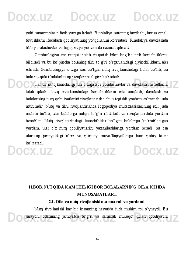yoki muammolar tufayli yuzaga keladi. Rinolaliya nutqning buzilishi, burun orqali
tovushlarni ifodalash qobiliyatining yo‘qolishini ko‘rsatadi. Rinolaliya davolashda
tibbiy aralashuvlar va logopediya yordamida nazorat qilinadi.
Gambrologiya   esa   nutqni   ishlab   chiqarish   bilan   bog‘liq   turli   kamchiliklarni
bildiradi  va bu ko‘pincha bolaning tilni  to‘g‘ri  o‘rganishidagi  qiyinchiliklarni aks
ettiradi.   Gambrologiya   o‘ziga   xos   bo‘lgan   nutq   rivojlanishidagi   holat   bo‘lib,   bu
bola nutqida ifodalashning rivojlanmasligini ko‘rsatadi.
Har bir nutq kamchiligi turi o‘ziga xos yondashuvlar va davolash metodlarini
talab   qiladi.   Nutq   rivojlanishidagi   kamchiliklarni   erta   aniqlash,   davolash   va
bolalarning nutq qobiliyatlarini rivojlantirish uchun tegishli yordam ko‘rsatish juda
muhimdir.   Nutq   va   tilni   rivojlantirishda   logopediya   mutaxassislarining   roli   juda
muhim   bo‘lib,   ular   bolalarga   nutqni   to‘g‘ri   ifodalash   va   rivojlantirishda   yordam
beradilar.   Nutq   rivojlanishidagi   kamchiliklar   bo‘lgan   bolalarga   ko‘rsatiladigan
yordam,   ular   o‘z   nutq   qobiliyatlarini   yaxshilashlariga   yordam   beradi,   bu   esa
ularning   jamiyatdagi   o‘rni   va   ijtimoiy   muvaffaqiyatlariga   ham   ijobiy   ta’sir
ko‘rsatadi.
II.BOB.   NUTQIDA KAMCHILIGI BOR BOLALARNING OILA ICHIDA
MUNOSABATLARI.
2.1.   Oila va nutq rivojlanishi ota-ona roli va yordami .
Nutq   rivojlanishi   har   bir   insonning   hayotida   juda   muhim   rol   o‘ynaydi.   Bu
jarayon,   odamning   jamiyatda   to‘g‘ri   va   samarali   muloqot   qilish   qobiliyatini
16 