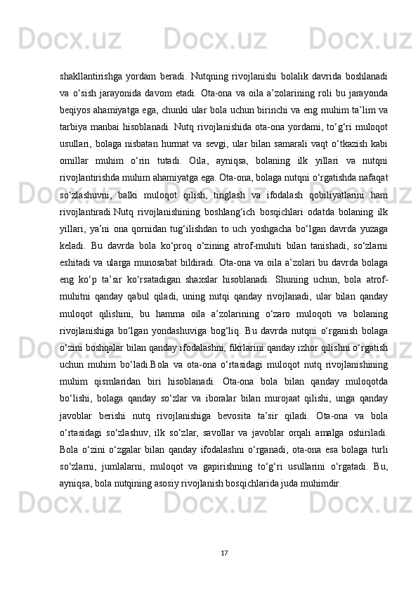 shakllantirishga   yordam   beradi.   Nutqning   rivojlanishi   bolalik   davrida   boshlanadi
va   o‘sish   jarayonida   davom   etadi.   Ota-ona   va   oila   a’zolarining   roli   bu   jarayonda
beqiyos ahamiyatga ega, chunki ular bola uchun birinchi va eng muhim ta’lim va
tarbiya   manbai   hisoblanadi.  Nutq  rivojlanishida  ota-ona  yordami,  to‘g‘ri  muloqot
usullari,  bolaga   nisbatan   hurmat   va   sevgi,   ular   bilan   samarali   vaqt   o‘tkazish   kabi
omillar   muhim   o‘rin   tutadi.   Oila,   ayniqsa,   bolaning   ilk   yillari   va   nutqni
rivojlantirishda muhim ahamiyatga ega. Ota-ona, bolaga nutqni o‘rgatishda nafaqat
so‘zlashuvni,   balki   muloqot   qilish,   tinglash   va   ifodalash   qobiliyatlarini   ham
rivojlantiradi.Nutq   rivojlanishining   boshlang‘ich   bosqichlari   odatda   bolaning   ilk
yillari,   ya’ni   ona   qornidan   tug‘ilishdan   to   uch   yoshgacha   bo‘lgan   davrda   yuzaga
keladi.   Bu   davrda   bola   ko‘proq   o‘zining   atrof-muhiti   bilan   tanishadi,   so‘zlarni
eshitadi  va ularga munosabat  bildiradi. Ota-ona va oila a’zolari  bu davrda bolaga
eng   ko‘p   ta’sir   ko‘rsatadigan   shaxslar   hisoblanadi.   Shuning   uchun,   bola   atrof-
muhitni   qanday   qabul   qiladi,   uning   nutqi   qanday   rivojlanadi,   ular   bilan   qanday
muloqot   qilishini,   bu   hamma   oila   a’zolarining   o‘zaro   muloqoti   va   bolaning
rivojlanishiga   bo‘lgan   yondashuviga   bog‘liq.   Bu   davrda   nutqni   o‘rganish   bolaga
o‘zini boshqalar bilan qanday ifodalashni, fikrlarini qanday izhor qilishni o‘rgatish
uchun   muhim   bo‘ladi.Bola   va   ota-ona   o‘rtasidagi   muloqot   nutq   rivojlanishining
muhim   qismlaridan   biri   hisoblanadi.   Ota-ona   bola   bilan   qanday   muloqotda
bo‘lishi,   bolaga   qanday   so‘zlar   va   iboralar   bilan   murojaat   qilishi,   unga   qanday
javoblar   berishi   nutq   rivojlanishiga   bevosita   ta’sir   qiladi.   Ota-ona   va   bola
o‘rtasidagi   so‘zlashuv,   ilk   so‘zlar,   savollar   va   javoblar   orqali   amalga   oshiriladi.
Bola   o‘zini   o‘zgalar   bilan   qanday   ifodalashni   o‘rganadi,   ota-ona   esa   bolaga   turli
so‘zlarni,   jumlalarni,   muloqot   va   gapirishning   to‘g‘ri   usullarini   o‘rgatadi.   Bu,
ayniqsa, bola nutqining asosiy rivojlanish bosqichlarida juda muhimdir.
17 