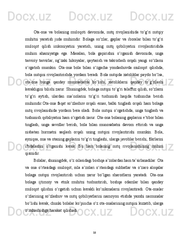 Ota-ona   va   bolaning   muloqoti   davomida,   nutq   rivojlanishida   to‘g‘ri   nutqiy
muhitni   yaratish   juda   muhimdir.   Bolaga   so‘zlar,   gaplar   va   iboralar   bilan   to‘g‘ri
muloqot   qilish   imkoniyatini   yaratish,   uning   nutq   qobiliyatini   rivojlantirishda
muhim   ahamiyatga   ega.   Masalan,   bola   gapirishni   o‘rganish   davomida,   unga
tasviriy tasvirlar,  og‘zaki   hikoyalar, qaytarish  va  takrorlash  orqali   yangi   so‘zlarni
o‘rgatish   mumkin.   Ota-ona   bola   bilan   o‘zgacha   yondashuvda   muloqot   qilishda,
bola nutqini rivojlantirishda yordam beradi. Bola nutqida xatoliklar paydo bo‘lsa,
ota-ona   bunga   qanday   munosabatda   bo‘lishi,   xatoliklarni   qanday   to‘g‘rilashi
kerakligini bilishi zarur. Shuningdek, bolaga nutqni to‘g‘ri talaffuz qilish, so‘zlarni
to‘g‘ri   aytish,   ulardan   ma’nolarini   to‘g‘ri   tushunish   haqida   tushuncha   berish
muhimdir.Ota-ona faqat   so‘zlashuv  orqali  emas,  balki   tinglash  orqali   ham   bolaga
nutq   rivojlanishida   yordam   bera   oladi.   Bola   nutqni   o‘rgatishda,   unga   tinglash   va
tushunish qobiliyatini ham o‘rgatish zarur. Ota-ona bolaning gaplarini e’tibor bilan
tinglash,   unga   savollar   berish,   bola   bilan   munosabatni   davom   ettirish   va   unga
nisbatan   hurmatni   saqlash   orqali   uning   nutqini   rivojlantirishi   mumkin.   Bola,
ayniqsa, ona va otaning gaplarini to‘g‘ri tinglashi, ularga javoblar berishi, fikrlarini
ifodalashni   o‘rganishi   kerak.   Bu   ham   bolaning   nutq   rivojlanishining   muhim
qismidir.
Bolalar, shuningdek, o‘z oilasidagi boshqa a’zolardan ham ta’sirlanadilar. Ota
va   ona   o‘rtasidagi   muloqot,   oila   a’zolari   o‘rtasidagi   suhbatlar   va   o‘zaro   aloqalar
bolaga   nutqni   rivojlantirish   uchun   zarur   bo‘lgan   sharoitlarni   yaratadi.   Ota-ona
bolaga   ijtimoiy   va   etnik   muhitni   tushuntirish,   boshqa   odamlar   bilan   qanday
muloqot   qilishni   o‘rgatish   uchun   kerakli   ko‘nikmalarni   rivojlantiradi.   Ota-onalar
o‘zlarining   so‘zlashuv   va   nutq   qobiliyatlarini   namoyon   etishda   yaxshi   namunalar
bo‘lishi kerak, chunki bolalar ko‘pincha o‘z ota-onalarining nutqini kuzatib, ularga
o‘xshashishga harakat qilishadi.
18