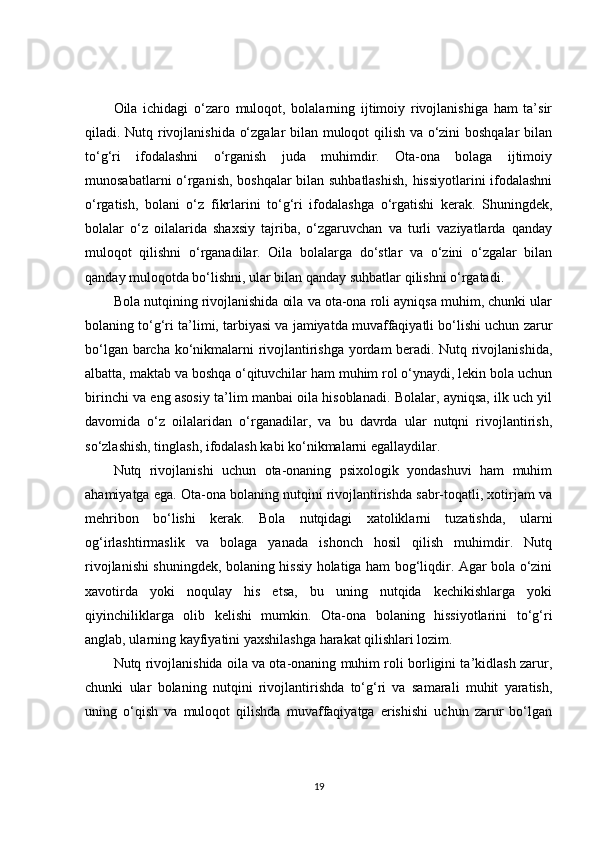 Oila   ichidagi   o‘zaro   muloqot,   bolalarning   ijtimoiy   rivojlanishiga   ham   ta’sir
qiladi. Nutq rivojlanishida o‘zgalar bilan muloqot qilish va o‘zini boshqalar bilan
to‘g‘ri   ifodalashni   o‘rganish   juda   muhimdir.   Ota-ona   bolaga   ijtimoiy
munosabatlarni o‘rganish, boshqalar bilan suhbatlashish,  hissiyotlarini ifodalashni
o‘rgatish,   bolani   o‘z   fikrlarini   to‘g‘ri   ifodalashga   o‘rgatishi   kerak.   Shuningdek,
bolalar   o‘z   oilalarida   shaxsiy   tajriba,   o‘zgaruvchan   va   turli   vaziyatlarda   qanday
muloqot   qilishni   o‘rganadilar.   Oila   bolalarga   do‘stlar   va   o‘zini   o‘zgalar   bilan
qanday muloqotda bo‘lishni, ular bilan qanday suhbatlar qilishni o‘rgatadi.
Bola nutqining rivojlanishida oila va ota-ona roli ayniqsa muhim, chunki ular
bolaning to‘g‘ri ta’limi, tarbiyasi va jamiyatda muvaffaqiyatli bo‘lishi uchun zarur
bo‘lgan barcha ko‘nikmalarni rivojlantirishga yordam beradi. Nutq rivojlanishida,
albatta, maktab va boshqa o‘qituvchilar ham muhim rol o‘ynaydi, lekin bola uchun
birinchi va eng asosiy ta’lim manbai oila hisoblanadi. Bolalar, ayniqsa, ilk uch yil
davomida   o‘z   oilalaridan   o‘rganadilar,   va   bu   davrda   ular   nutqni   rivojlantirish,
so‘zlashish, tinglash, ifodalash kabi ko‘nikmalarni egallaydilar.
Nutq   rivojlanishi   uchun   ota-onaning   psixologik   yondashuvi   ham   muhim
ahamiyatga ega. Ota-ona bolaning nutqini rivojlantirishda sabr-toqatli, xotirjam va
mehribon   bo‘lishi   kerak.   Bola   nutqidagi   xatoliklarni   tuzatishda,   ularni
og‘irlashtirmaslik   va   bolaga   yanada   ishonch   hosil   qilish   muhimdir.   Nutq
rivojlanishi shuningdek, bolaning hissiy holatiga ham bog‘liqdir. Agar bola o‘zini
xavotirda   yoki   noqulay   his   etsa,   bu   uning   nutqida   kechikishlarga   yoki
qiyinchiliklarga   olib   kelishi   mumkin.   Ota-ona   bolaning   hissiyotlarini   to‘g‘ri
anglab, ularning kayfiyatini yaxshilashga harakat qilishlari lozim.
Nutq rivojlanishida oila va ota-onaning muhim roli borligini ta’kidlash zarur,
chunki   ular   bolaning   nutqini   rivojlantirishda   to‘g‘ri   va   samarali   muhit   yaratish,
uning   o‘qish   va   muloqot   qilishda   muvaffaqiyatga   erishishi   uchun   zarur   bo‘lgan
19