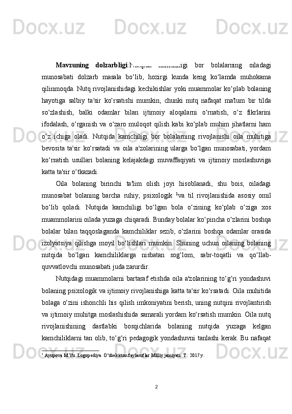 KIRISH
Mavzuning   dolzarbligi :Nutqida   kamchiligi   bor   bolalarning   oiladagi
munosabati   dolzarb   masala   bo‘lib,   hozirgi   kunda   keng   ko‘lamda   muhokama
qilinmoqda. Nutq rivojlanishidagi kechikishlar yoki muammolar ko‘plab bolaning
hayotiga   salbiy   ta'sir   ko‘rsatishi   mumkin,   chunki   nutq   nafaqat   ma'lum   bir   tilda
so‘zlashish,   balki   odamlar   bilan   ijtimoiy   aloqalarni   o‘rnatish,   o‘z   fikrlarini
ifodalash,   o‘rganish   va   o‘zaro   muloqot   qilish   kabi   ko‘plab   muhim   jihatlarni   ham
o‘z   ichiga   oladi.   Nutqida   kamchiligi   bor   bolalarning   rivojlanishi   oila   muhitiga
bevosita   ta'sir   ko‘rsatadi   va   oila   a'zolarining   ularga   bo‘lgan   munosabati,   yordam
ko‘rsatish   usullari   bolaning   kelajakdagi   muvaffaqiyati   va   ijtimoiy   moslashuviga
katta ta'sir o‘tkazadi.
Oila   bolaning   birinchi   ta'lim   olish   joyi   hisoblanadi,   shu   bois,   oiladagi
munosabat   bolaning   barcha   ruhiy,   psixologik   1
va   til   rivojlanishida   asosiy   omil
bo‘lib   qoladi.   Nutqida   kamchiligi   bo‘lgan   bola   o‘zining   ko‘plab   o‘ziga   xos
muammolarini oilada yuzaga chiqaradi. Bunday bolalar ko‘pincha o‘zlarini boshqa
bolalar   bilan   taqqoslaganda   kamchiliklar   sezib,   o‘zlarini   boshqa   odamlar   orasida
izolyatsiya   qilishga   moyil   bo‘lishlari   mumkin.   Shuning   uchun   oilaning   bolaning
nutqida   bo‘lgan   kamchiliklarga   nisbatan   sog‘lom,   sabr-toqatli   va   qo‘llab-
quvvatlovchi munosabati juda zarurdir.
Nutqidagi  muammolarni  bartaraf   etishda  oila  a'zolarining to‘g‘ri  yondashuvi
bolaning psixologik va ijtimoiy rivojlanishiga katta ta'sir ko‘rsatadi. Oila muhitida
bolaga   o‘zini   ishonchli   his   qilish   imkoniyatini   berish,   uning  nutqini   rivojlantirish
va ijtimoiy muhitga moslashishida samarali yordam ko‘rsatish mumkin. Oila nutq
rivojlanishining   dastlabki   bosqichlarida   bolaning   nutqida   yuzaga   kelgan
kamchiliklarni tan olib, to‘g‘ri pedagogik yondashuvni  tanlashi kerak. Bu nafaqat
1
 Ayupova M.Yu. Logop е diya. O’zb е kiston faylasuflar Milliy jamiyati. T.: 2017 y.
2 