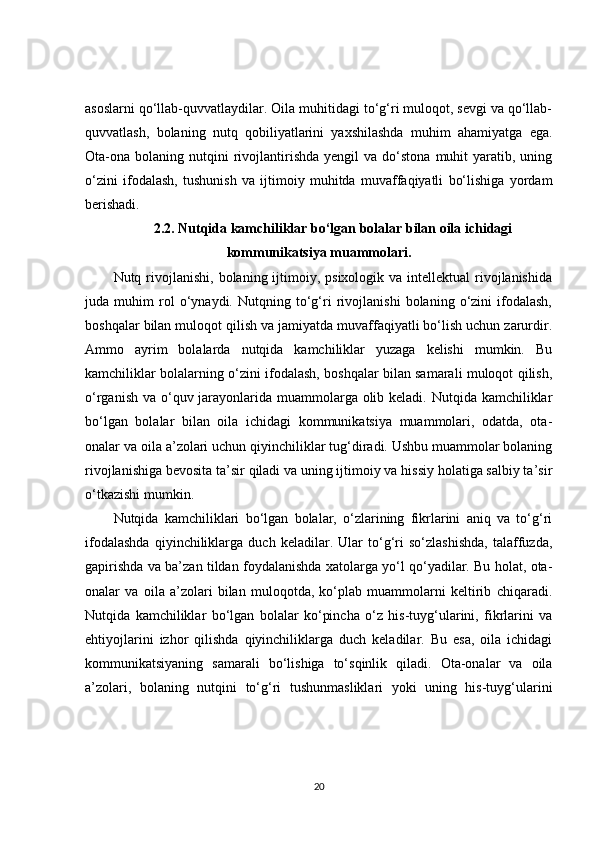 asoslarni qo‘llab-quvvatlaydilar. Oila muhitidagi to‘g‘ri muloqot, sevgi va qo‘llab-
quvvatlash,   bolaning   nutq   qobiliyatlarini   yaxshilashda   muhim   ahamiyatga   ega.
Ota-ona  bolaning  nutqini  rivojlantirishda   yengil   va  do‘stona  muhit  yaratib,  uning
o‘zini   ifodalash,   tushunish   va   ijtimoiy   muhitda   muvaffaqiyatli   bo‘lishiga   yordam
berishadi.
2.2. Nutqida kamchiliklar bo‘lgan bolalar bilan oila ichidagi
kommunikatsiya muammolari.
Nutq rivojlanishi,  bolaning ijtimoiy, psixologik  va  intellektual  rivojlanishida
juda   muhim   rol   o‘ynaydi.   Nutqning   to‘g‘ri   rivojlanishi   bolaning   o‘zini   ifodalash,
boshqalar bilan muloqot qilish va jamiyatda muvaffaqiyatli bo‘lish uchun zarurdir.
Ammo   ayrim   bolalarda   nutqida   kamchiliklar   yuzaga   kelishi   mumkin.   Bu
kamchiliklar bolalarning o‘zini ifodalash, boshqalar bilan samarali muloqot qilish,
o‘rganish va o‘quv jarayonlarida muammolarga olib keladi. Nutqida kamchiliklar
bo‘lgan   bolalar   bilan   oila   ichidagi   kommunikatsiya   muammolari,   odatda,   ota-
onalar va oila a’zolari uchun qiyinchiliklar tug‘diradi. Ushbu muammolar bolaning
rivojlanishiga bevosita ta’sir qiladi va uning ijtimoiy va hissiy holatiga salbiy ta’sir
o‘tkazishi mumkin.
Nutqida   kamchiliklari   bo‘lgan   bolalar,   o‘zlarining   fikrlarini   aniq   va   to‘g‘ri
ifodalashda   qiyinchiliklarga   duch   keladilar.   Ular   to‘g‘ri   so‘zlashishda,   talaffuzda,
gapirishda va ba’zan tildan foydalanishda xatolarga yo‘l qo‘yadilar. Bu holat, ota-
onalar   va   oila   a’zolari   bilan   muloqotda,   ko‘plab   muammolarni   keltirib   chiqaradi.
Nutqida   kamchiliklar   bo‘lgan   bolalar   ko‘pincha   o‘z   his-tuyg‘ularini,   fikrlarini   va
ehtiyojlarini   izhor   qilishda   qiyinchiliklarga   duch   keladilar.   Bu   esa,   oila   ichidagi
kommunikatsiyaning   samarali   bo‘lishiga   to‘sqinlik   qiladi.   Ota-onalar   va   oila
a’zolari,   bolaning   nutqini   to‘g‘ri   tushunmasliklari   yoki   uning   his-tuyg‘ularini
20