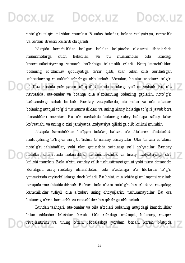 noto‘g‘ri   talqin   qilishlari   mumkin.   Bunday   holatlar,   bolada   izolyatsiya,   norozilik
va ba’zan stressni keltirib chiqaradi.
Nutqida   kamchiliklar   bo‘lgan   bolalar   ko‘pincha   o‘zlarini   ifodalashda
muammolarga   duch   keladilar,   va   bu   muammolar   oila   ichidagi
kommunikatsiyaning   samarali   bo‘lishiga   to‘sqinlik   qiladi.   Nutq   kamchiliklari
bolaning   so‘zlashuv   qobiliyatiga   ta’sir   qilib,   ular   bilan   olib   boriladigan
suhbatlarning   murakkablashishiga   olib   keladi.   Masalan,   bolalar   so‘zlarni   to‘g‘ri
talaffuz   qilishda   yoki   gapni   to‘liq   ifodalashda   xatolarga   yo‘l   qo‘yishadi.   Bu,   o‘z
navbatida,   ota-onalar   va   boshqa   oila   a’zolarining   bolaning   gaplarini   noto‘g‘ri
tushunishiga   sabab   bo‘ladi.   Bunday   vaziyatlarda,   ota-onalar   va   oila   a’zolari
bolaning nutqini to‘g‘ri tushunmasliklari va uning hissiy holatiga to‘g‘ri javob bera
olmasliklari   mumkin.   Bu   o‘z   navbatida   bolaning   ruhiy   holatiga   salbiy   ta’sir
ko‘rsatishi va uning o‘zini jamiyatda izolyatsiya qilishiga olib kelishi mumkin.
Nutqida   kamchiliklar   bo‘lgan   bolalar,   ba’zan   o‘z   fikrlarini   ifodalashda
muloqotning   to‘liq   va   aniq   bo‘lishini   ta’minlay   olmaydilar.   Ular   ba’zan   so‘zlarni
noto‘g‘ri   ishlatadilar,   yoki   ular   gapirishda   xatolarga   yo‘l   qo‘yadilar.   Bunday
holatlar,   oila   ichida   notanishlik,   tushunmovchilik   va   hissiy   izolyatsiyaga   olib
kelishi mumkin. Bola o‘zini qanday qilib tushuntirayotganini yoki nima demoqchi
ekanligini   aniq   ifodalay   olmaslikdan,   oila   a’zolariga   o‘z   fikrlarini   to‘g‘ri
yetkazishda qiyinchiliklarga duch keladi. Bu holat, oila ichidagi muloqotni sezilarli
darajada murakkablashtiradi.  Ba’zan,  bola o‘zini   noto‘g‘ri   his  qiladi   va  nutqidagi
kamchiliklar   tufayli   oila   a’zolari   uning   ehtiyojlarini   tushunmaydilar.   Bu   esa
bolaning o‘zini kamtarlik va noxushlikni his qilishiga olib keladi.
Bundan   tashqari,   ota-onalar   va   oila   a’zolari   bolaning   nutqidagi   kamchiliklar
bilan   ishlashni   bilishlari   kerak.   Oila   ichidagi   muloqot,   bolaning   nutqini
rivojlantirish   va   uning   o‘zini   ifodalashga   yordam   berishi   kerak.   Nutqida
21 