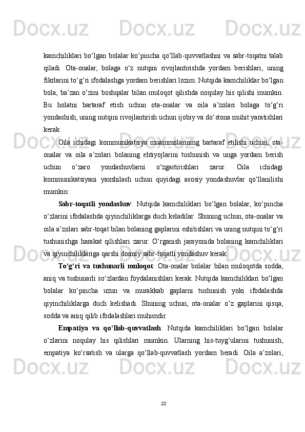 kamchiliklari bo‘lgan bolalar ko‘pincha qo‘llab-quvvatlashni va sabr-toqatni talab
qiladi.   Ota-onalar,   bolaga   o‘z   nutqini   rivojlantirishda   yordam   berishlari,   uning
fikrlarini to‘g‘ri ifodalashga yordam berishlari lozim. Nutqida kamchiliklar bo‘lgan
bola,  ba’zan  o‘zini   boshqalar   bilan  muloqot   qilishda  noqulay  his   qilishi   mumkin.
Bu   holatni   bartaraf   etish   uchun   ota-onalar   va   oila   a’zolari   bolaga   to‘g‘ri
yondashish, uning nutqini rivojlantirish uchun ijobiy va do‘stona muhit yaratishlari
kerak.
Oila   ichidagi   kommunikatsiya   muammolarining   bartaraf   etilishi   uchun,   ota-
onalar   va   oila   a’zolari   bolaning   ehtiyojlarini   tushunish   va   unga   yordam   berish
uchun   o‘zaro   yondashuvlarni   o‘zgartirishlari   zarur.   Oila   ichidagi
kommunikatsiyani   yaxshilash   uchun   quyidagi   asosiy   yondashuvlar   qo‘llanilishi
mumkin:
Sabr-toqatli   yondashuv :   Nutqida   kamchiliklari   bo‘lgan   bolalar,   ko‘pincha
o‘zlarini ifodalashda qiyinchiliklarga duch keladilar. Shuning uchun, ota-onalar va
oila a’zolari sabr-toqat bilan bolaning gaplarini eshitishlari va uning nutqini to‘g‘ri
tushunishga   harakat   qilishlari   zarur.   O‘rganish   jarayonida   bolaning   kamchiliklari
va qiyinchiliklariga qarshi doimiy sabr-toqatli yondashuv kerak.
To‘g‘ri   va   tushunarli   muloqot :   Ota-onalar   bolalar   bilan   muloqotda   sodda,
aniq va tushunarli so‘zlardan foydalanishlari kerak. Nutqida kamchiliklari bo‘lgan
bolalar   ko‘pincha   uzun   va   murakkab   gaplarni   tushunish   yoki   ifodalashda
qiyinchiliklarga   duch   kelishadi.   Shuning   uchun,   ota-onalar   o‘z   gaplarini   qisqa,
sodda va aniq qilib ifodalashlari muhimdir.
Empatiya   va   qo‘llab-quvvatlash :   Nutqida   kamchiliklari   bo‘lgan   bolalar
o‘zlarini   noqulay   his   qilishlari   mumkin.   Ularning   his-tuyg‘ularini   tushunish,
empatiya   ko‘rsatish   va   ularga   qo‘llab-quvvatlash   yordam   beradi.   Oila   a’zolari,
22 