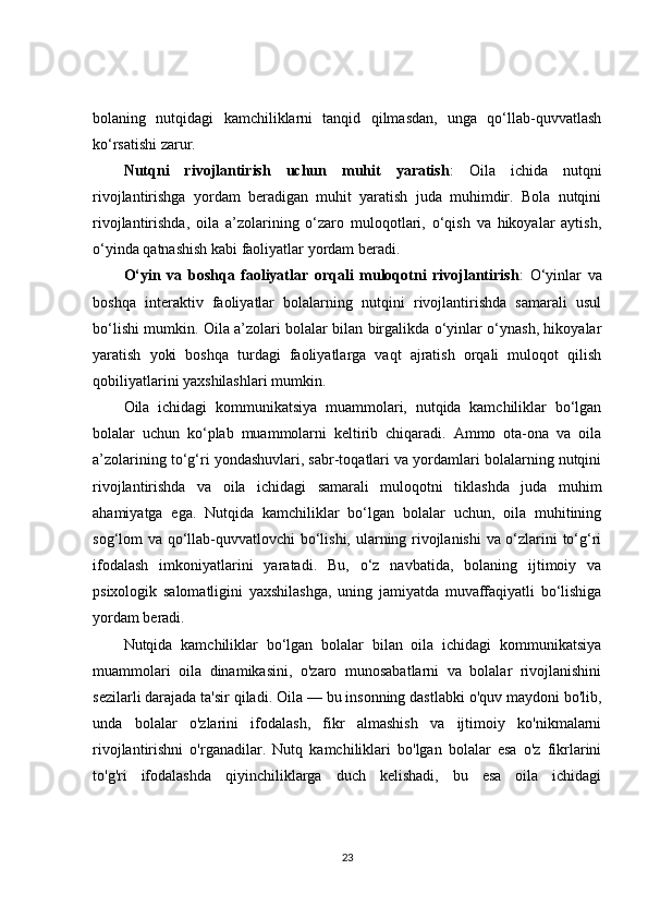 bolaning   nutqidagi   kamchiliklarni   tanqid   qilmasdan,   unga   qo‘llab-quvvatlash
ko‘rsatishi zarur.
Nutqni   rivojlantirish   uchun   muhit   yaratish :   Oila   ichida   nutqni
rivojlantirishga   yordam   beradigan   muhit   yaratish   juda   muhimdir.   Bola   nutqini
rivojlantirishda,   oila   a’zolarining   o‘zaro   muloqotlari,   o‘qish   va   hikoyalar   aytish,
o‘yinda qatnashish kabi faoliyatlar yordam beradi.
O‘yin   va   boshqa   faoliyatlar   orqali   muloqotni   rivojlantirish :   O‘yinlar   va
boshqa   interaktiv   faoliyatlar   bolalarning   nutqini   rivojlantirishda   samarali   usul
bo‘lishi mumkin. Oila a’zolari bolalar bilan birgalikda o‘yinlar o‘ynash, hikoyalar
yaratish   yoki   boshqa   turdagi   faoliyatlarga   vaqt   ajratish   orqali   muloqot   qilish
qobiliyatlarini yaxshilashlari mumkin.
Oila   ichidagi   kommunikatsiya   muammolari,   nutqida   kamchiliklar   bo‘lgan
bolalar   uchun   ko‘plab   muammolarni   keltirib   chiqaradi.   Ammo   ota-ona   va   oila
a’zolarining to‘g‘ri yondashuvlari, sabr-toqatlari va yordamlari bolalarning nutqini
rivojlantirishda   va   oila   ichidagi   samarali   muloqotni   tiklashda   juda   muhim
ahamiyatga   ega.   Nutqida   kamchiliklar   bo‘lgan   bolalar   uchun,   oila   muhitining
sog‘lom va qo‘llab-quvvatlovchi bo‘lishi, ularning rivojlanishi  va o‘zlarini to‘g‘ri
ifodalash   imkoniyatlarini   yaratadi.   Bu,   o‘z   navbatida,   bolaning   ijtimoiy   va
psixologik   salomatligini   yaxshilashga,   uning   jamiyatda   muvaffaqiyatli   bo‘lishiga
yordam beradi.
Nutqida   kamchiliklar   bo‘lgan   bolalar   bilan   oila   ichidagi   kommunikatsiya
muammolari   oila   dinamikasini,   o'zaro   munosabatlarni   va   bolalar   rivojlanishini
sezilarli darajada ta'sir qiladi. Oila — bu insonning dastlabki o'quv maydoni bo'lib,
unda   bolalar   o'zlarini   ifodalash,   fikr   almashish   va   ijtimoiy   ko'nikmalarni
rivojlantirishni   o'rganadilar.   Nutq   kamchiliklari   bo'lgan   bolalar   esa   o'z   fikrlarini
to'g'ri   ifodalashda   qiyinchiliklarga   duch   kelishadi,   bu   esa   oila   ichidagi
23 