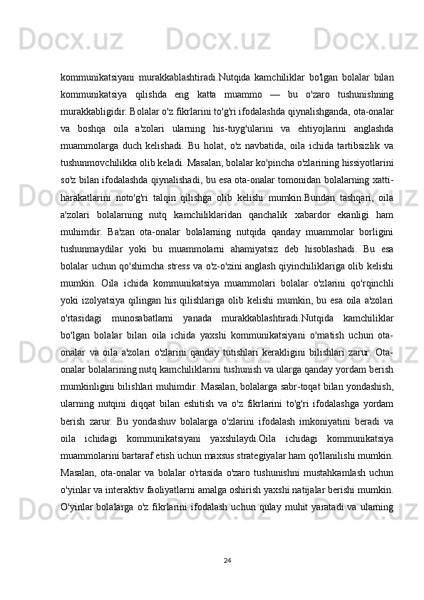 kommunikatsiyani   murakkablashtiradi.Nutqida   kamchiliklar   bo'lgan   bolalar   bilan
kommunikatsiya   qilishda   eng   katta   muammo   —   bu   o'zaro   tushunishning
murakkabligidir. Bolalar o'z fikrlarini to'g'ri ifodalashda qiynalishganda, ota-onalar
va   boshqa   oila   a'zolari   ularning   his-tuyg'ularini   va   ehtiyojlarini   anglashda
muammolarga   duch   kelishadi.   Bu   holat,   o'z   navbatida,   oila   ichida   tartibsizlik   va
tushunmovchilikka olib keladi. Masalan, bolalar ko'pincha o'zlarining hissiyotlarini
so'z bilan ifodalashda qiynalishadi, bu esa ota-onalar tomonidan bolalarning xatti-
harakatlarini   noto'g'ri   talqin   qilishga   olib   kelishi   mumkin.Bundan   tashqari,   oila
a'zolari   bolalarning   nutq   kamchiliklaridan   qanchalik   xabardor   ekanligi   ham
muhimdir.   Ba'zan   ota-onalar   bolalarning   nutqida   qanday   muammolar   borligini
tushunmaydilar   yoki   bu   muammolarni   ahamiyatsiz   deb   hisoblashadi.   Bu   esa
bolalar uchun qo'shimcha stress va o'z-o'zini anglash qiyinchiliklariga olib kelishi
mumkin.   Oila   ichida   kommunikatsiya   muammolari   bolalar   o'zlarini   qo'rqinchli
yoki  izolyatsiya qilingan his  qilishlariga  olib kelishi  mumkin, bu esa  oila  a'zolari
o'rtasidagi   munosabatlarni   yanada   murakkablashtiradi.Nutqida   kamchiliklar
bo'lgan   bolalar   bilan   oila   ichida   yaxshi   kommunikatsiyani   o'rnatish   uchun   ota-
onalar   va   oila   a'zolari   o'zlarini   qanday   tutishlari   kerakligini   bilishlari   zarur.   Ota-
onalar bolalarining nutq kamchiliklarini tushunish va ularga qanday yordam berish
mumkinligini bilishlari muhimdir. Masalan, bolalarga sabr-toqat bilan yondashish,
ularning   nutqini   diqqat   bilan   eshitish   va   o'z   fikrlarini   to'g'ri   ifodalashga   yordam
berish   zarur.   Bu   yondashuv   bolalarga   o'zlarini   ifodalash   imkoniyatini   beradi   va
oila   ichidagi   kommunikatsiyani   yaxshilaydi.Oila   ichidagi   kommunikatsiya
muammolarini bartaraf etish uchun maxsus strategiyalar ham qo'llanilishi mumkin.
Masalan,   ota-onalar   va   bolalar   o'rtasida   o'zaro   tushunishni   mustahkamlash   uchun
o'yinlar va interaktiv faoliyatlarni amalga oshirish yaxshi natijalar berishi mumkin.
O'yinlar   bolalarga   o'z   fikrlarini   ifodalash   uchun   qulay   muhit   yaratadi   va   ularning
24
