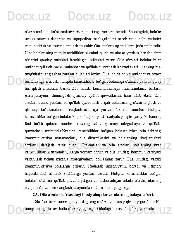 o'zaro muloqot ko'nikmalarini rivojlantirishga yordam beradi. Shuningdek, bolalar
uchun   maxsus   dasturlar   va   logopediya   mashg'ulotlari   orqali   nutq   qobiliyatlarini
rivojlantirish va mustahkamlash  mumkin.Ota-onalarning roli  ham  juda muhimdir.
Ular bolalarining nutq kamchiliklarini qabul qilish va ularga yordam berish uchun
o'zlarini   qanday   tutishlari   kerakligini   bilishlari   zarur.   Oila   a'zolari   bolalar   bilan
muloqot qilishda mehr-muhabbat va qo'llab-quvvatlash ko'rsatishlari, ularning his-
tuyg'ularini anglashga harakat qilishlari lozim. Oila ichida ochiq muloqot va o'zaro
tushunishga erishish, nutqida kamchiliklar bo'lgan bolalarga o'zlarini yanada qulay
his   qilish   imkonini   beradi.Oila   ichida   kommunikatsiya   muammolarini   bartaraf
etish   jarayoni,   shuningdek,   ijtimoiy   qo'llab-quvvatlashni   ham   talab   etadi.   Oila
a'zolari   o'zaro   yordam   va   qo'llab-quvvatlash   orqali   bolalarining   o'zini   anglash   va
ijtimoiy   ko'nikmalarini   rivojlantirishlariga   yordam   berishi   mumkin.   Nutqida
kamchiliklar bo'lgan bolalar ko'pincha jamiyatda izolyatsiya qilingan yoki kamroq
faol   bo'lib   qolishi   mumkin,   shuning   uchun   ijtimoiy   integratsiya   va   qo'llab-
quvvatlash   muhimdir.Nutqida   kamchiliklar   bo'lgan   bolalar   bilan   oila   ichidagi
kommunikatsiya   muammolari,   oila   dinamikasini   va   bolalarning   rivojlanishini
sezilarli   darajada   ta'sir   qiladi.   Ota-onalar   va   oila   a'zolari   bolalarning   nutq
kamchiliklarini tushunish, ularga yordam berish va oila ichidagi kommunikatsiyani
yaxshilash   uchun   maxsus   strategiyalarni   qo'llashlari   zarur.   Oila   ichidagi   yaxshi
kommunikatsiya   bolalarga   o'zlarini   ifodalash   imkoniyatini   beradi   va   ijtimoiy
hayotda   faol   ishtirok   etishlariga   yordam   beradi.   Nutqida   kamchiliklar   bo'lgan
bolalar,   o'zlarini   qo'llab-quvvatlaydigan   va   tushunadigan   oilada   o'sishi,   ularning
rivojlanishi va o'zini anglash jarayonida muhim ahamiyatga ega.
2.3. Oila a'zolari o'rtasidagi hissiy aloqalar va ularning bolaga ta’siri.
Oila, har bir insonning hayotidagi eng muhim va asosiy ijtimoiy guruh bo‘lib,
uning   bolaga   ta’siri   katta   ahamiyatga   ega.   Oiladagi   hissiy   aloqalar,   ya’ni   ota-ona
25 